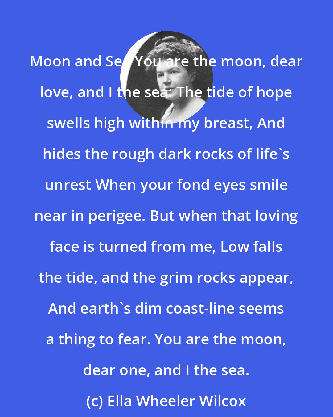 Ella Wheeler Wilcox: Moon and Sea You are the moon, dear love, and I the sea: The tide of hope swells high within my breast, And hides the rough dark rocks of life's unrest When your fond eyes smile near in perigee. But when that loving face is turned from me, Low falls the tide, and the grim rocks appear, And earth's dim coast-line seems a thing to fear. You are the moon, dear one, and I the sea.