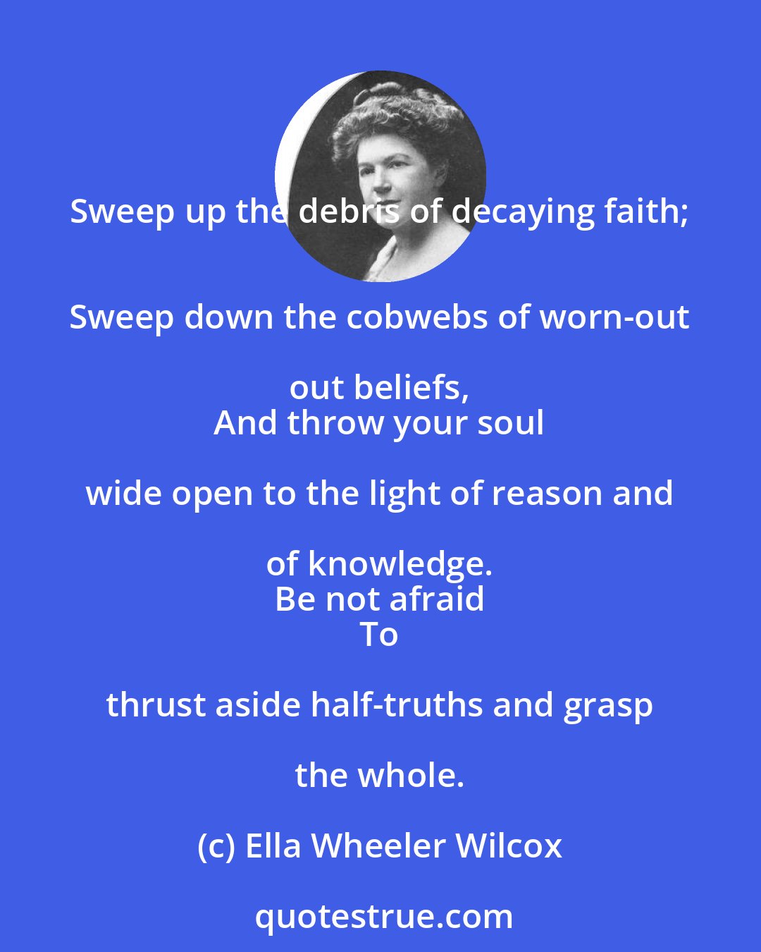 Ella Wheeler Wilcox: Sweep up the debris of decaying faith; 
 Sweep down the cobwebs of worn-out out beliefs, 
 And throw your soul wide open to the light of reason and of knowledge. 
 Be not afraid 
 To thrust aside half-truths and grasp the whole.