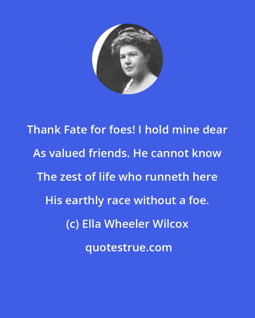 Ella Wheeler Wilcox: Thank Fate for foes! I hold mine dear As valued friends. He cannot know The zest of life who runneth here His earthly race without a foe.