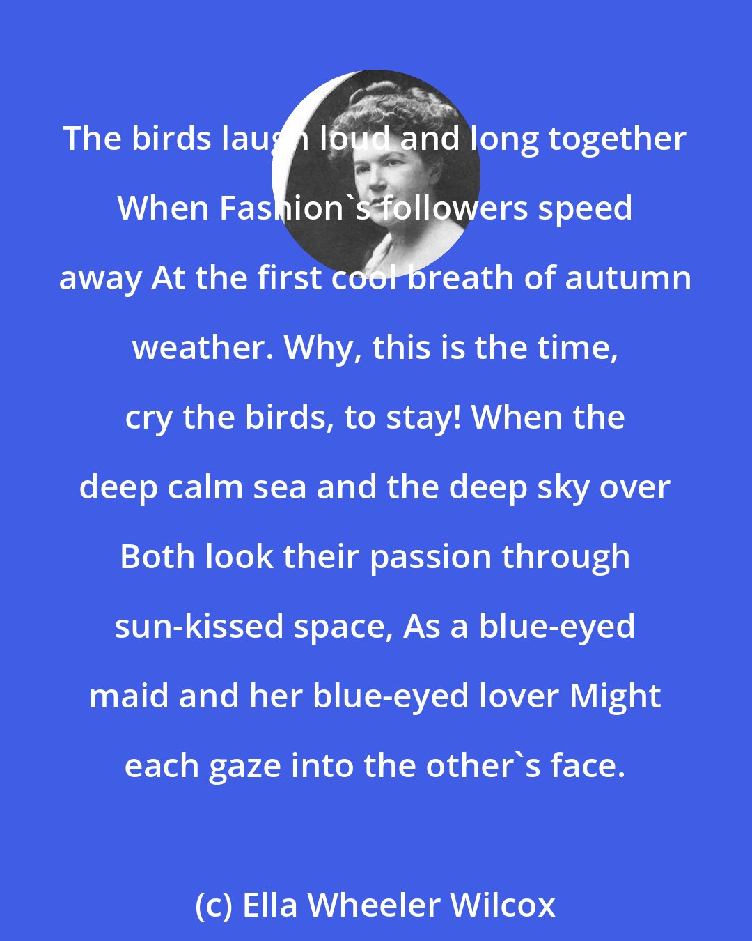 Ella Wheeler Wilcox: The birds laugh loud and long together When Fashion's followers speed away At the first cool breath of autumn weather. Why, this is the time, cry the birds, to stay! When the deep calm sea and the deep sky over Both look their passion through sun-kissed space, As a blue-eyed maid and her blue-eyed lover Might each gaze into the other's face.