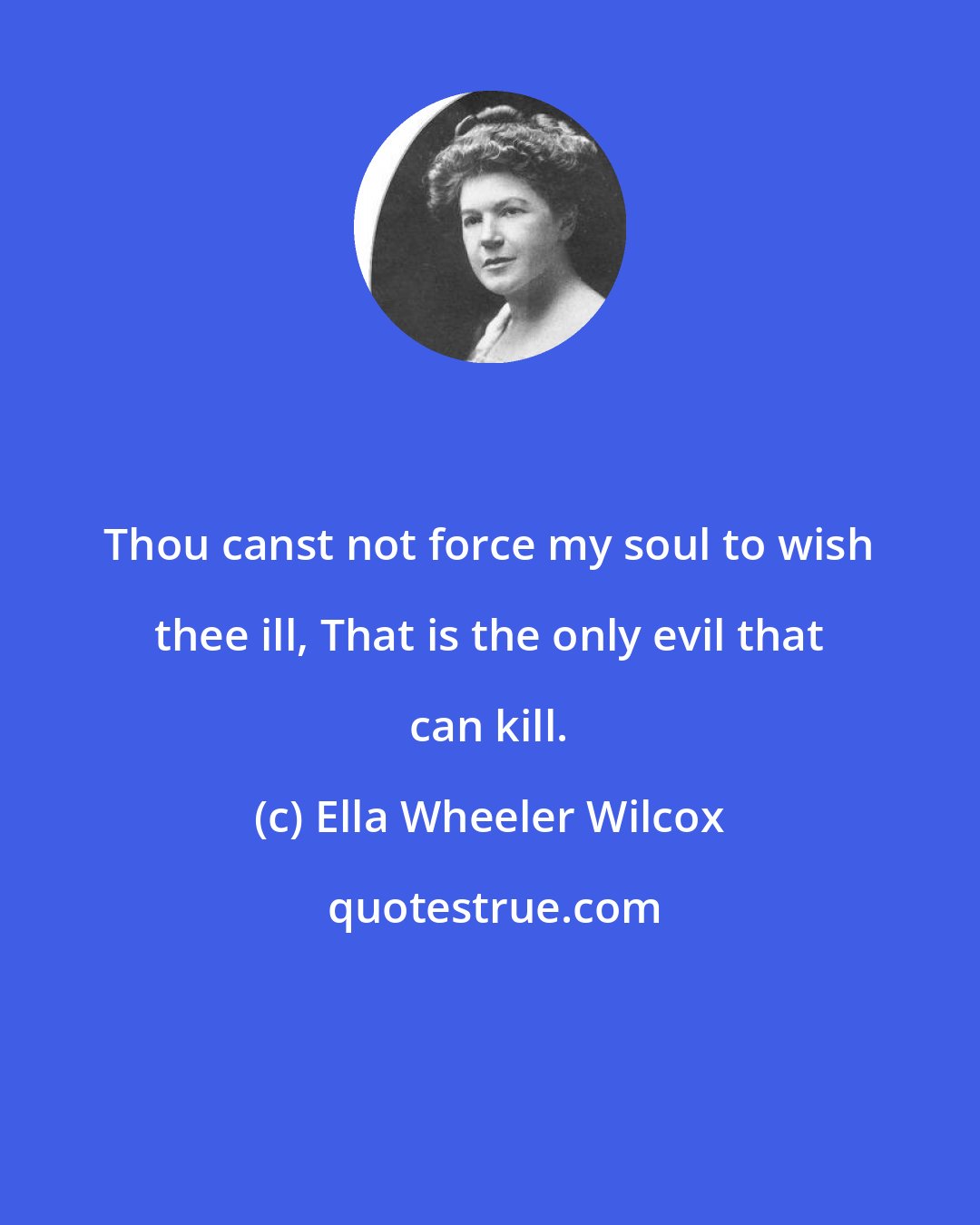 Ella Wheeler Wilcox: Thou canst not force my soul to wish thee ill, That is the only evil that can kill.