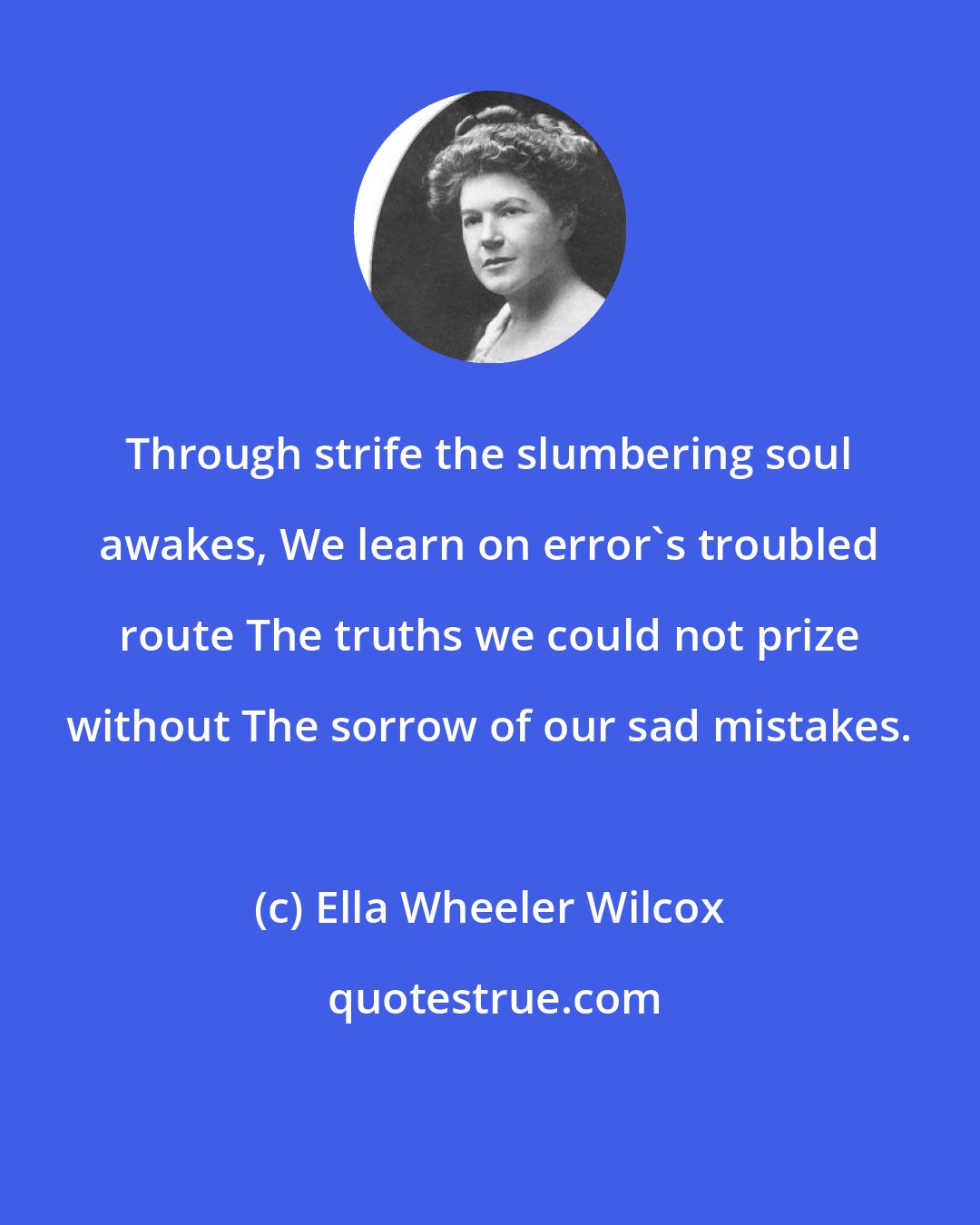 Ella Wheeler Wilcox: Through strife the slumbering soul awakes, We learn on error's troubled route The truths we could not prize without The sorrow of our sad mistakes.