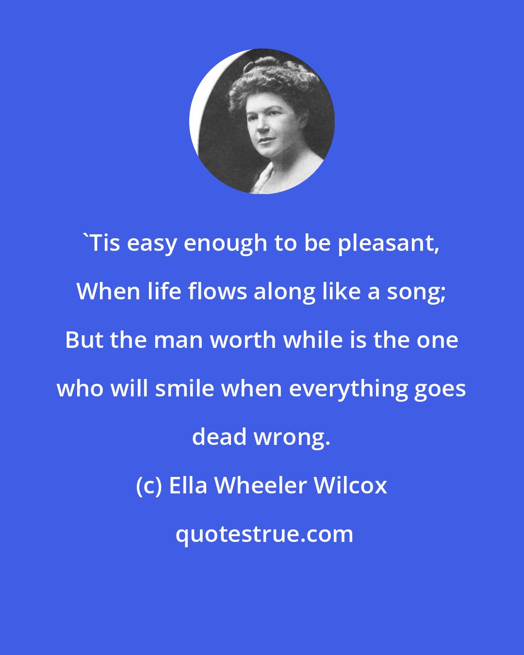 Ella Wheeler Wilcox: 'Tis easy enough to be pleasant, When life flows along like a song; But the man worth while is the one who will smile when everything goes dead wrong.