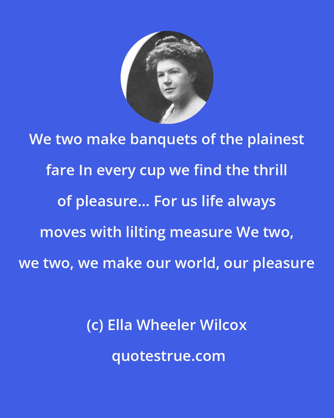 Ella Wheeler Wilcox: We two make banquets of the plainest fare In every cup we find the thrill of pleasure... For us life always moves with lilting measure We two, we two, we make our world, our pleasure