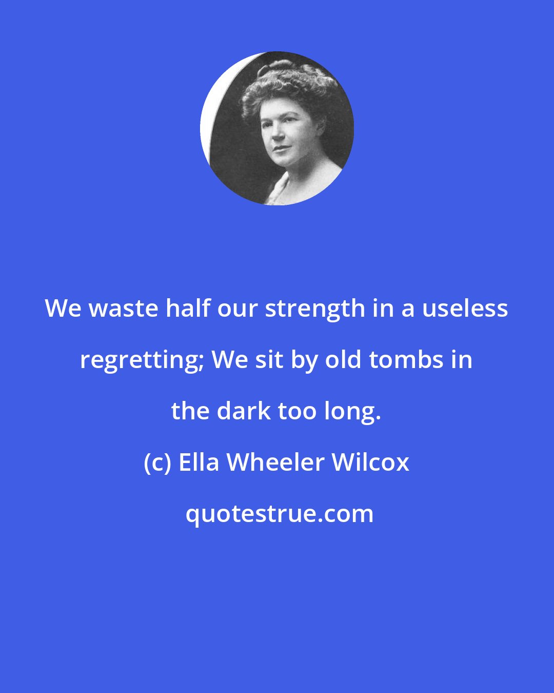 Ella Wheeler Wilcox: We waste half our strength in a useless regretting; We sit by old tombs in the dark too long.