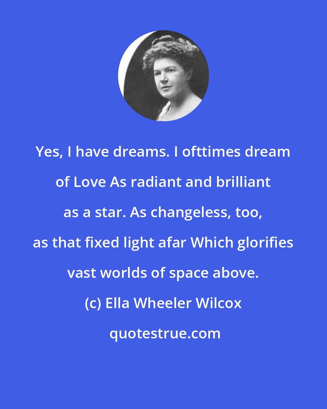 Ella Wheeler Wilcox: Yes, I have dreams. I ofttimes dream of Love As radiant and brilliant as a star. As changeless, too, as that fixed light afar Which glorifies vast worlds of space above.