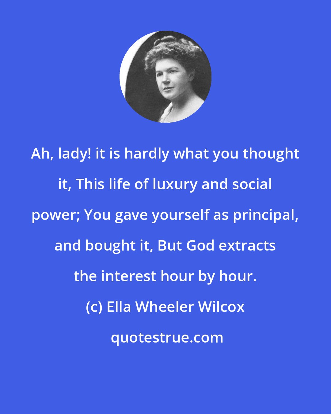 Ella Wheeler Wilcox: Ah, lady! it is hardly what you thought it, This life of luxury and social power; You gave yourself as principal, and bought it, But God extracts the interest hour by hour.