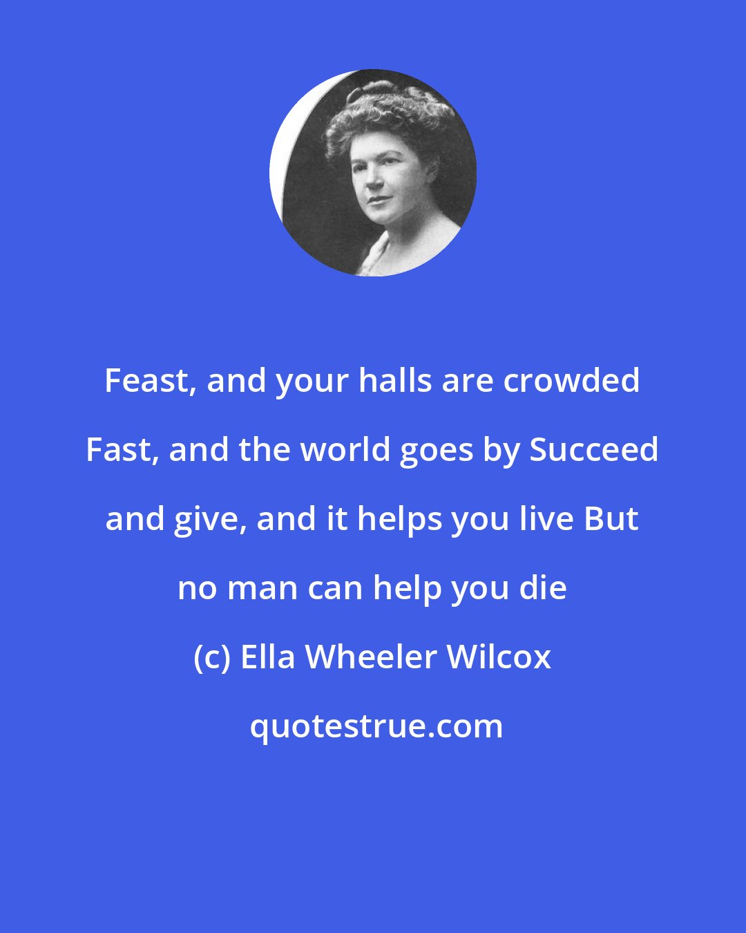 Ella Wheeler Wilcox: Feast, and your halls are crowded Fast, and the world goes by Succeed and give, and it helps you live But no man can help you die