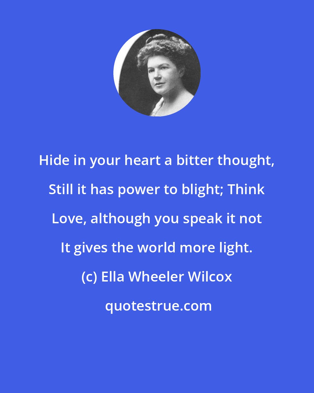 Ella Wheeler Wilcox: Hide in your heart a bitter thought, Still it has power to blight; Think Love, although you speak it not It gives the world more light.