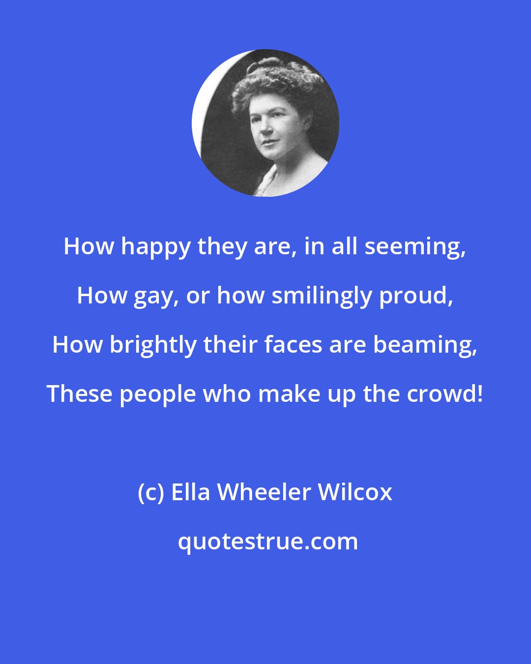 Ella Wheeler Wilcox: How happy they are, in all seeming, How gay, or how smilingly proud, How brightly their faces are beaming, These people who make up the crowd!