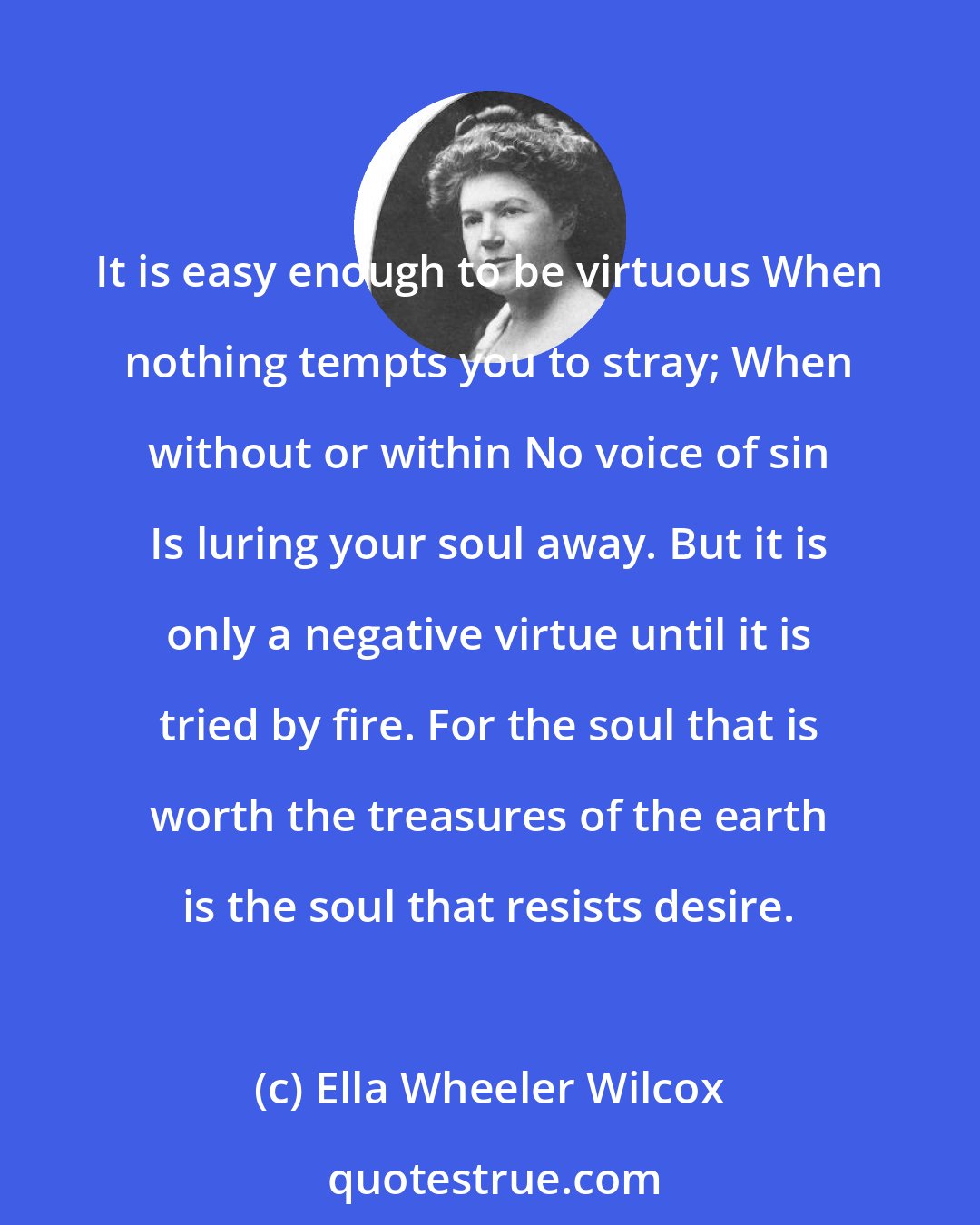 Ella Wheeler Wilcox: It is easy enough to be virtuous When nothing tempts you to stray; When without or within No voice of sin Is luring your soul away. But it is only a negative virtue until it is tried by fire. For the soul that is worth the treasures of the earth is the soul that resists desire.