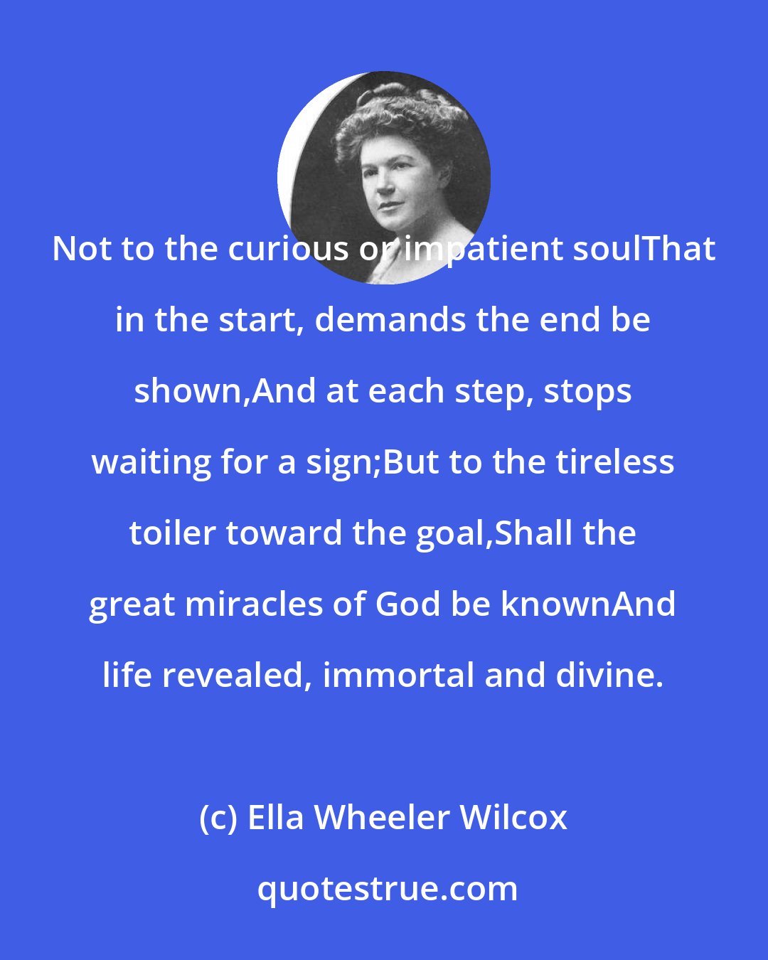 Ella Wheeler Wilcox: Not to the curious or impatient soulThat in the start, demands the end be shown,And at each step, stops waiting for a sign;But to the tireless toiler toward the goal,Shall the great miracles of God be knownAnd life revealed, immortal and divine.