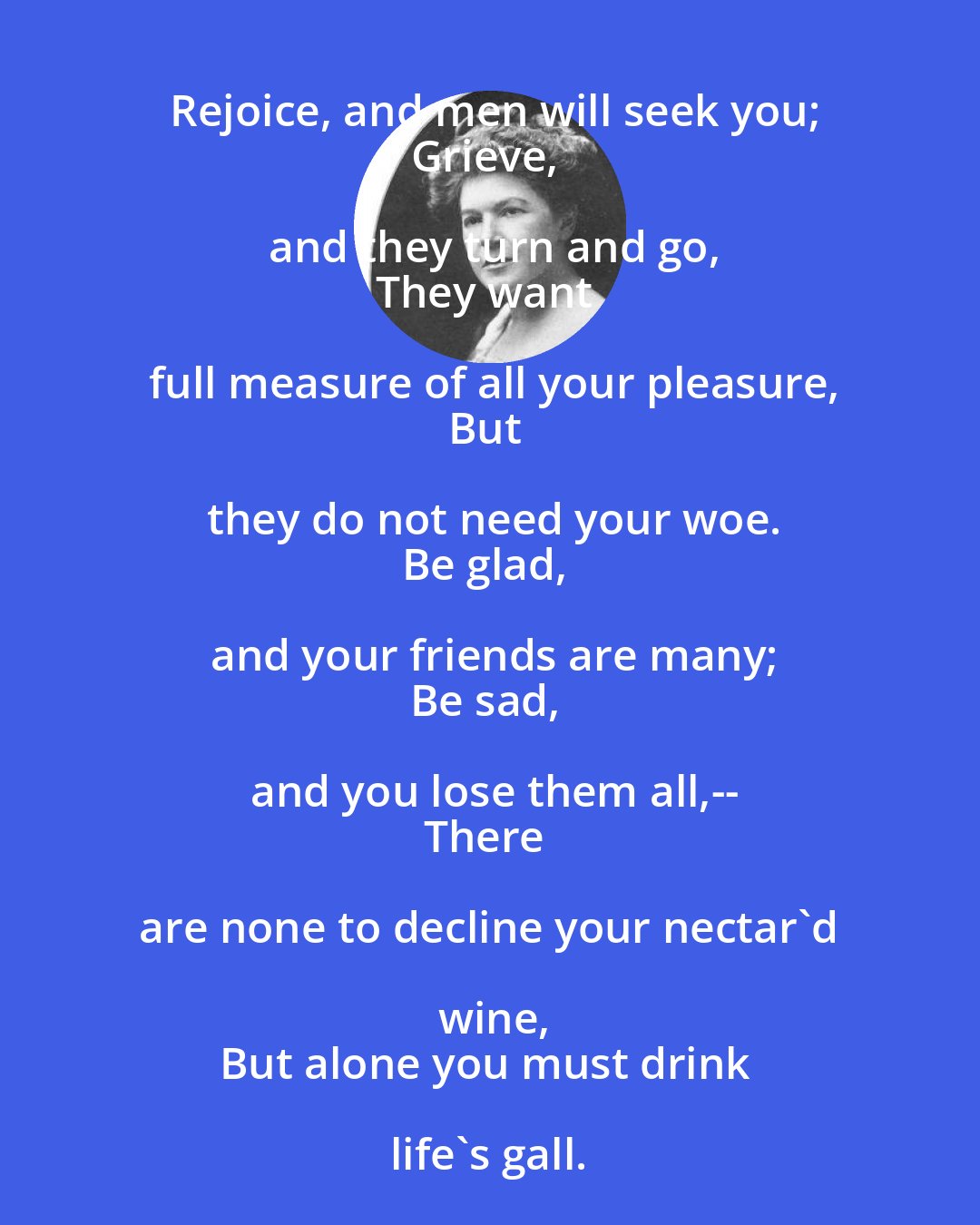 Ella Wheeler Wilcox: Rejoice, and men will seek you;
Grieve, and they turn and go,
They want full measure of all your pleasure,
But they do not need your woe.
Be glad, and your friends are many;
Be sad, and you lose them all,--
There are none to decline your nectar'd wine,
But alone you must drink life's gall.