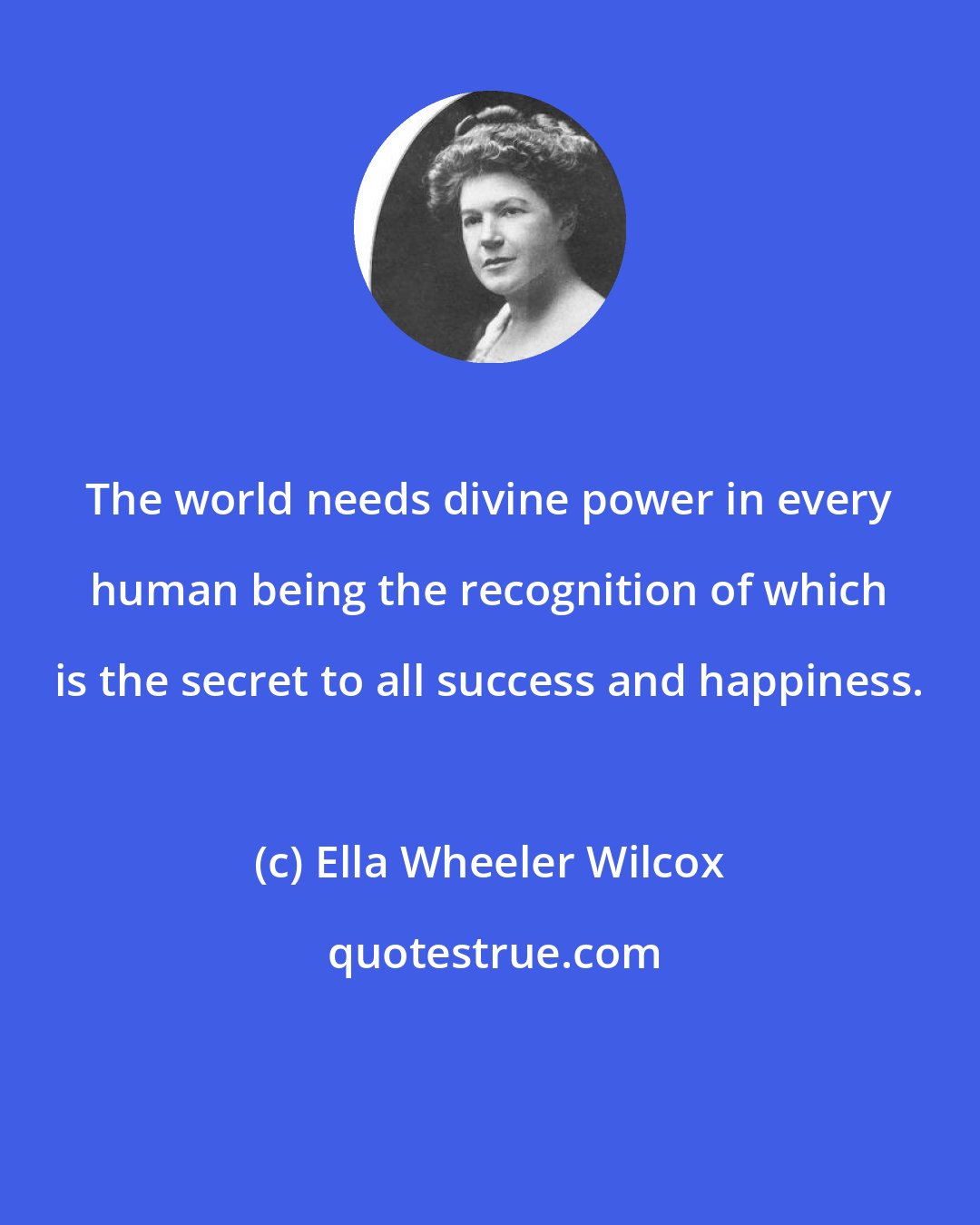 Ella Wheeler Wilcox: The world needs divine power in every human being the recognition of which is the secret to all success and happiness.