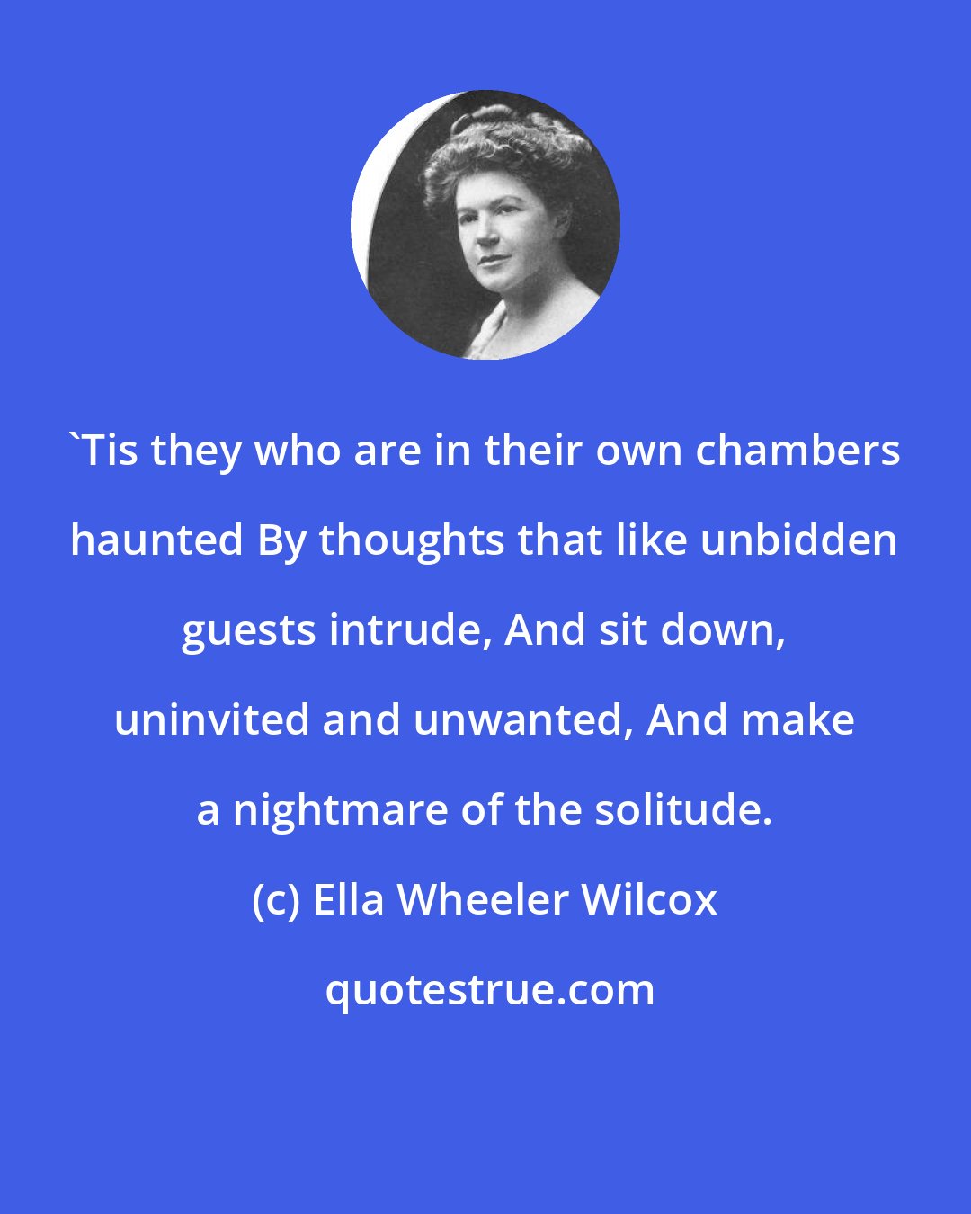 Ella Wheeler Wilcox: 'Tis they who are in their own chambers haunted By thoughts that like unbidden guests intrude, And sit down, uninvited and unwanted, And make a nightmare of the solitude.