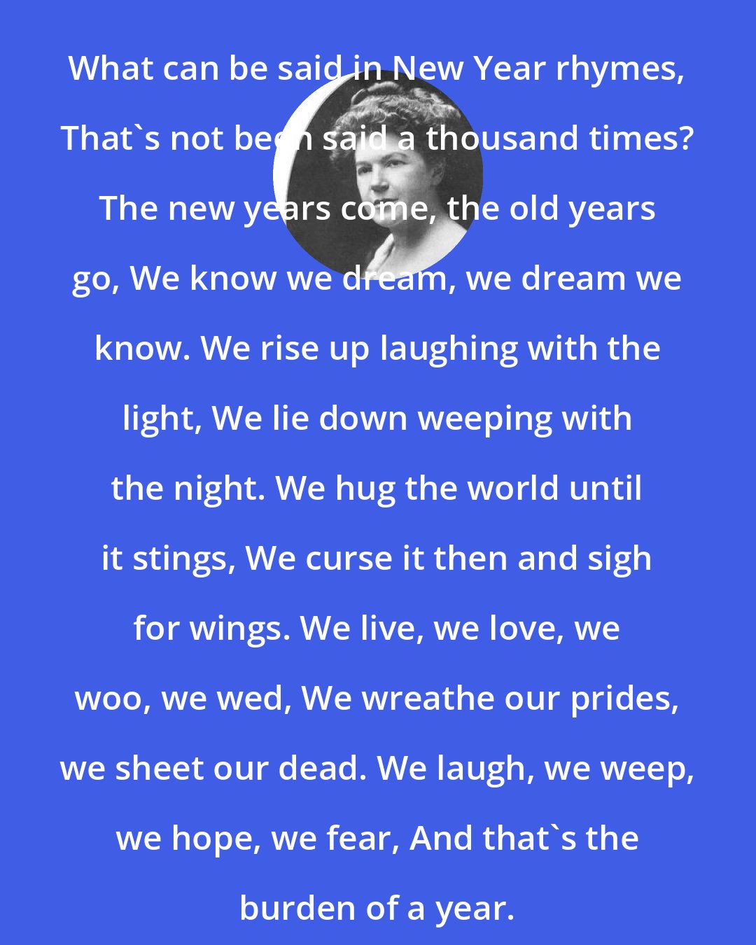 Ella Wheeler Wilcox: What can be said in New Year rhymes, That's not been said a thousand times? The new years come, the old years go, We know we dream, we dream we know. We rise up laughing with the light, We lie down weeping with the night. We hug the world until it stings, We curse it then and sigh for wings. We live, we love, we woo, we wed, We wreathe our prides, we sheet our dead. We laugh, we weep, we hope, we fear, And that's the burden of a year.