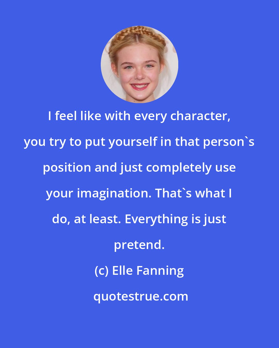 Elle Fanning: I feel like with every character, you try to put yourself in that person's position and just completely use your imagination. That's what I do, at least. Everything is just pretend.