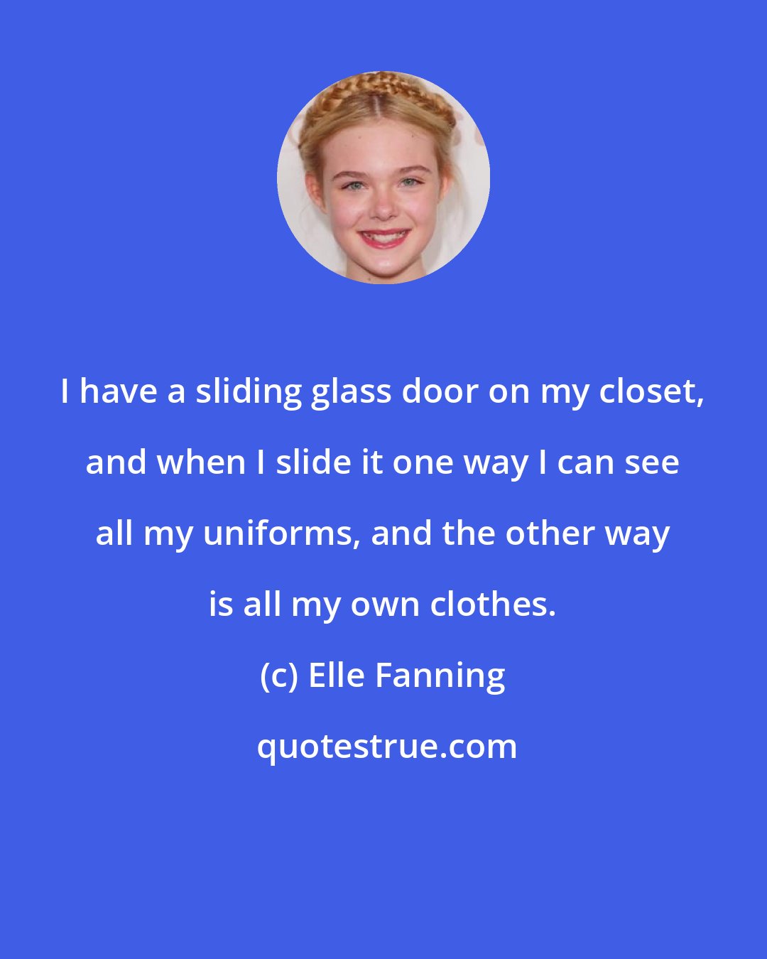 Elle Fanning: I have a sliding glass door on my closet, and when I slide it one way I can see all my uniforms, and the other way is all my own clothes.