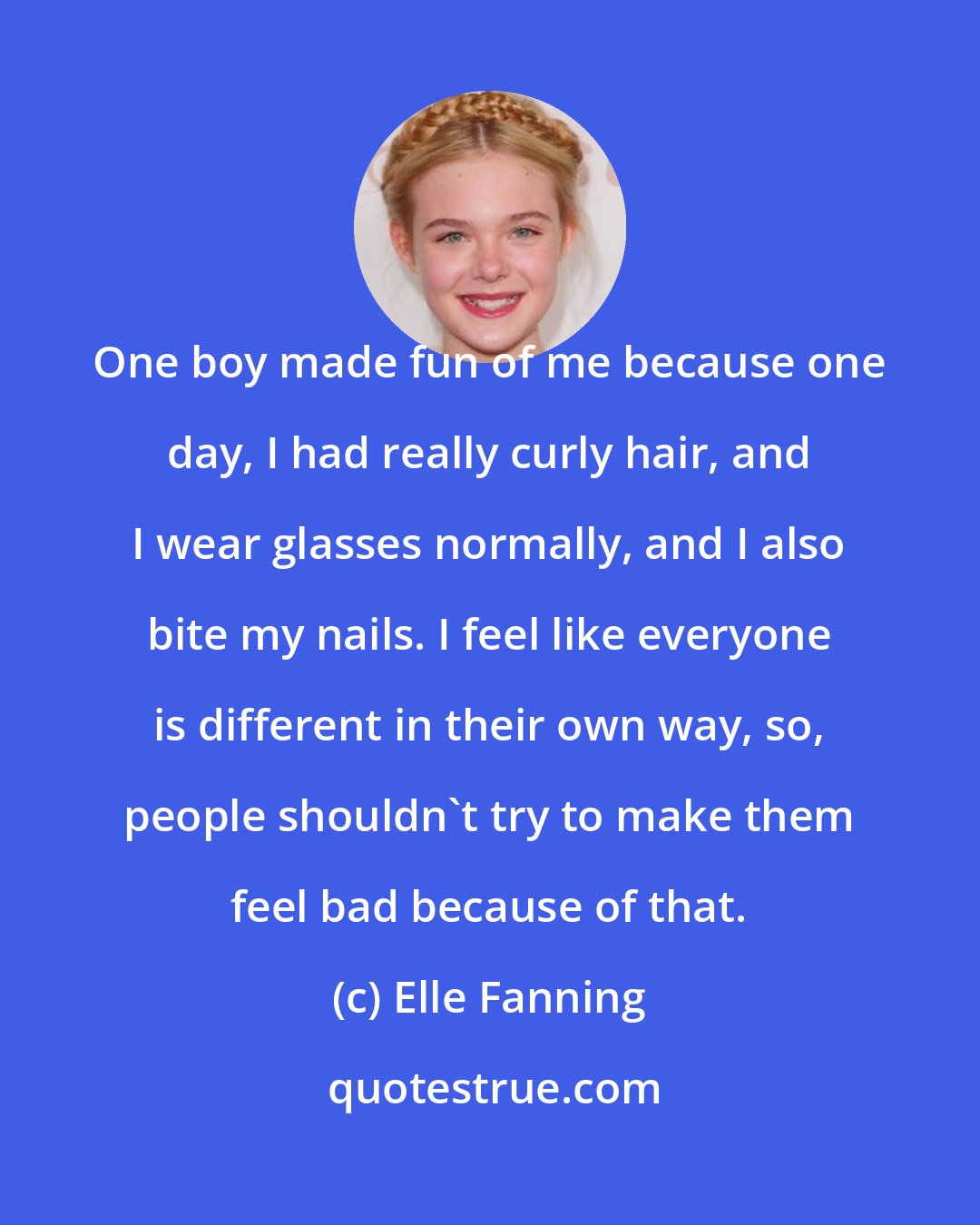 Elle Fanning: One boy made fun of me because one day, I had really curly hair, and I wear glasses normally, and I also bite my nails. I feel like everyone is different in their own way, so, people shouldn't try to make them feel bad because of that.