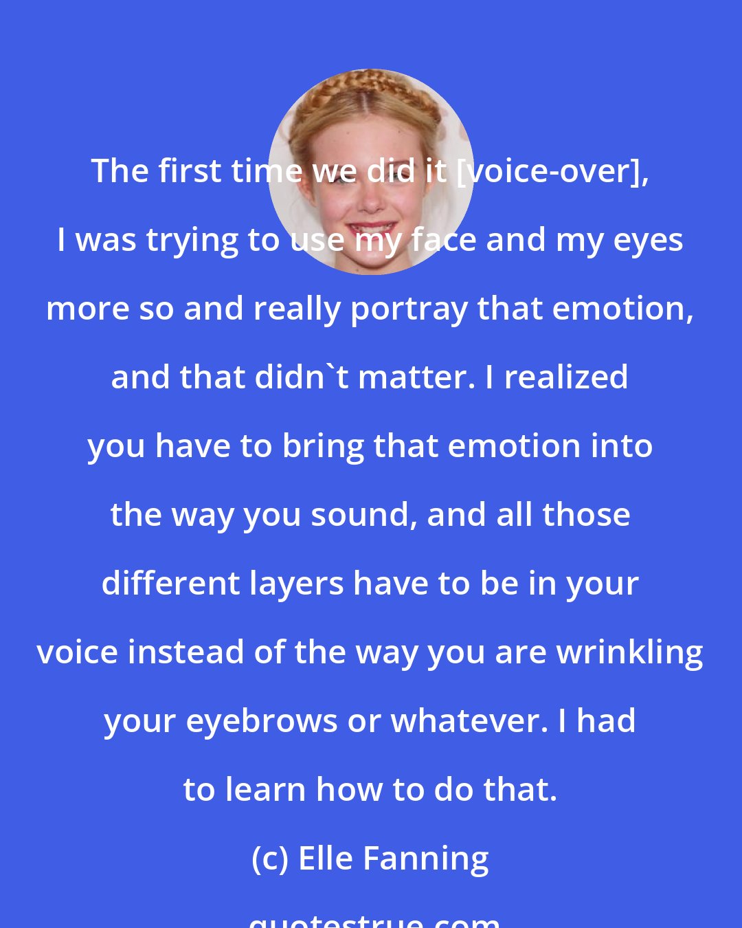 Elle Fanning: The first time we did it [voice-over], I was trying to use my face and my eyes more so and really portray that emotion, and that didn't matter. I realized you have to bring that emotion into the way you sound, and all those different layers have to be in your voice instead of the way you are wrinkling your eyebrows or whatever. I had to learn how to do that.