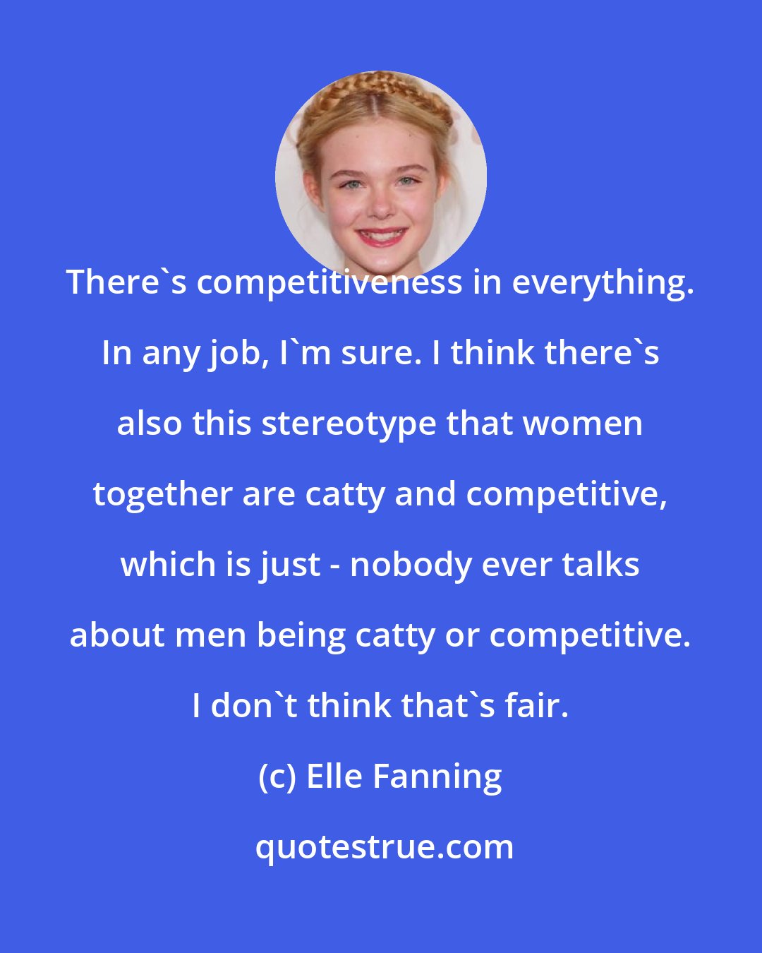 Elle Fanning: There's competitiveness in everything. In any job, I'm sure. I think there's also this stereotype that women together are catty and competitive, which is just - nobody ever talks about men being catty or competitive. I don't think that's fair.