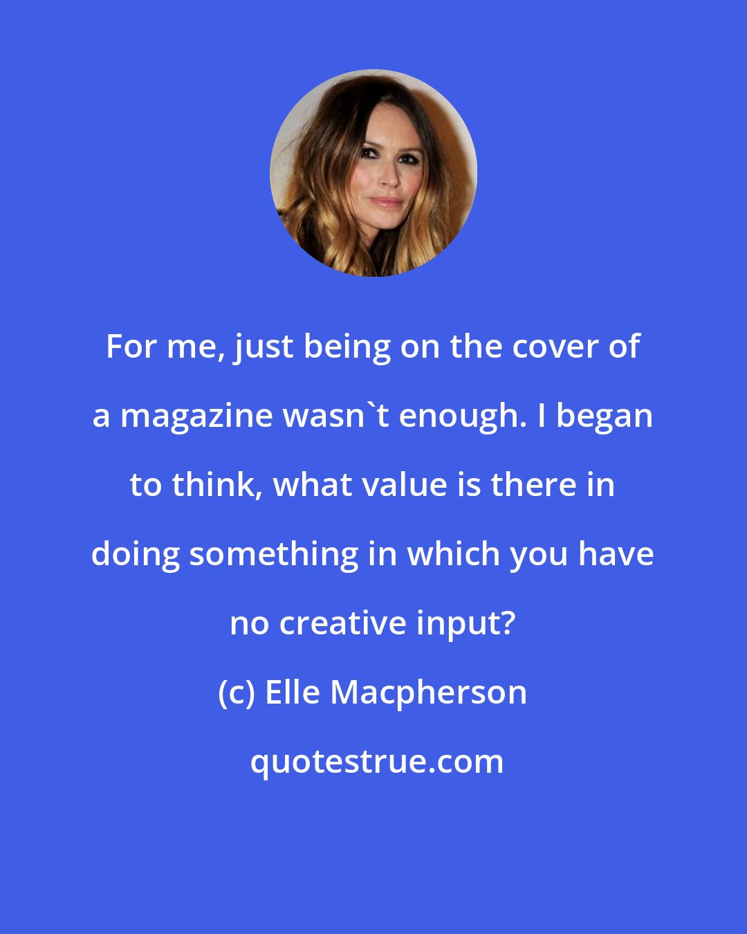 Elle Macpherson: For me, just being on the cover of a magazine wasn't enough. I began to think, what value is there in doing something in which you have no creative input?