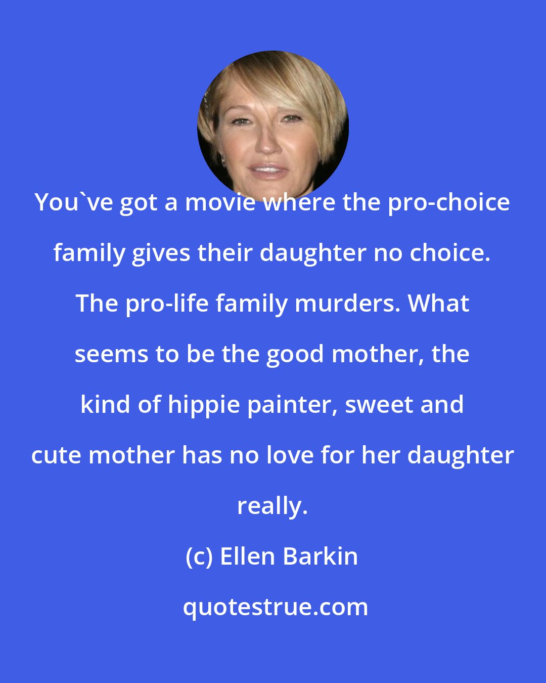 Ellen Barkin: You've got a movie where the pro-choice family gives their daughter no choice. The pro-life family murders. What seems to be the good mother, the kind of hippie painter, sweet and cute mother has no love for her daughter really.