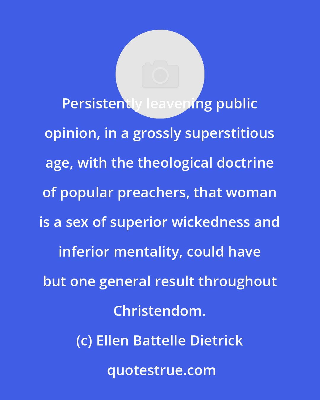 Ellen Battelle Dietrick: Persistently leavening public opinion, in a grossly superstitious age, with the theological doctrine of popular preachers, that woman is a sex of superior wickedness and inferior mentality, could have but one general result throughout Christendom.