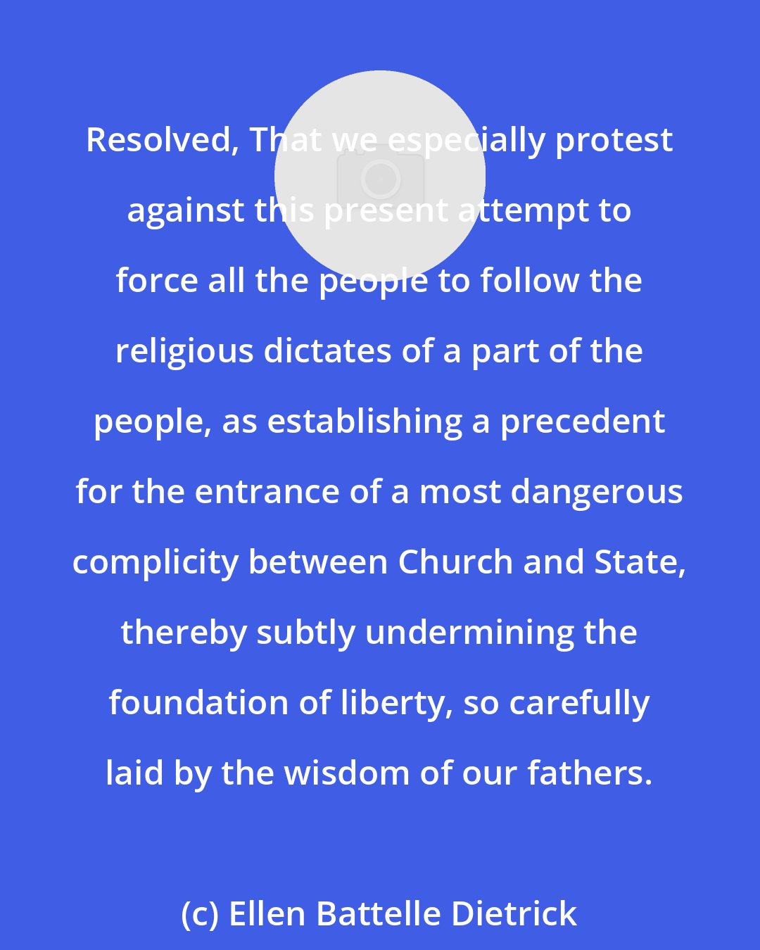 Ellen Battelle Dietrick: Resolved, That we especially protest against this present attempt to force all the people to follow the religious dictates of a part of the people, as establishing a precedent for the entrance of a most dangerous complicity between Church and State, thereby subtly undermining the foundation of liberty, so carefully laid by the wisdom of our fathers.