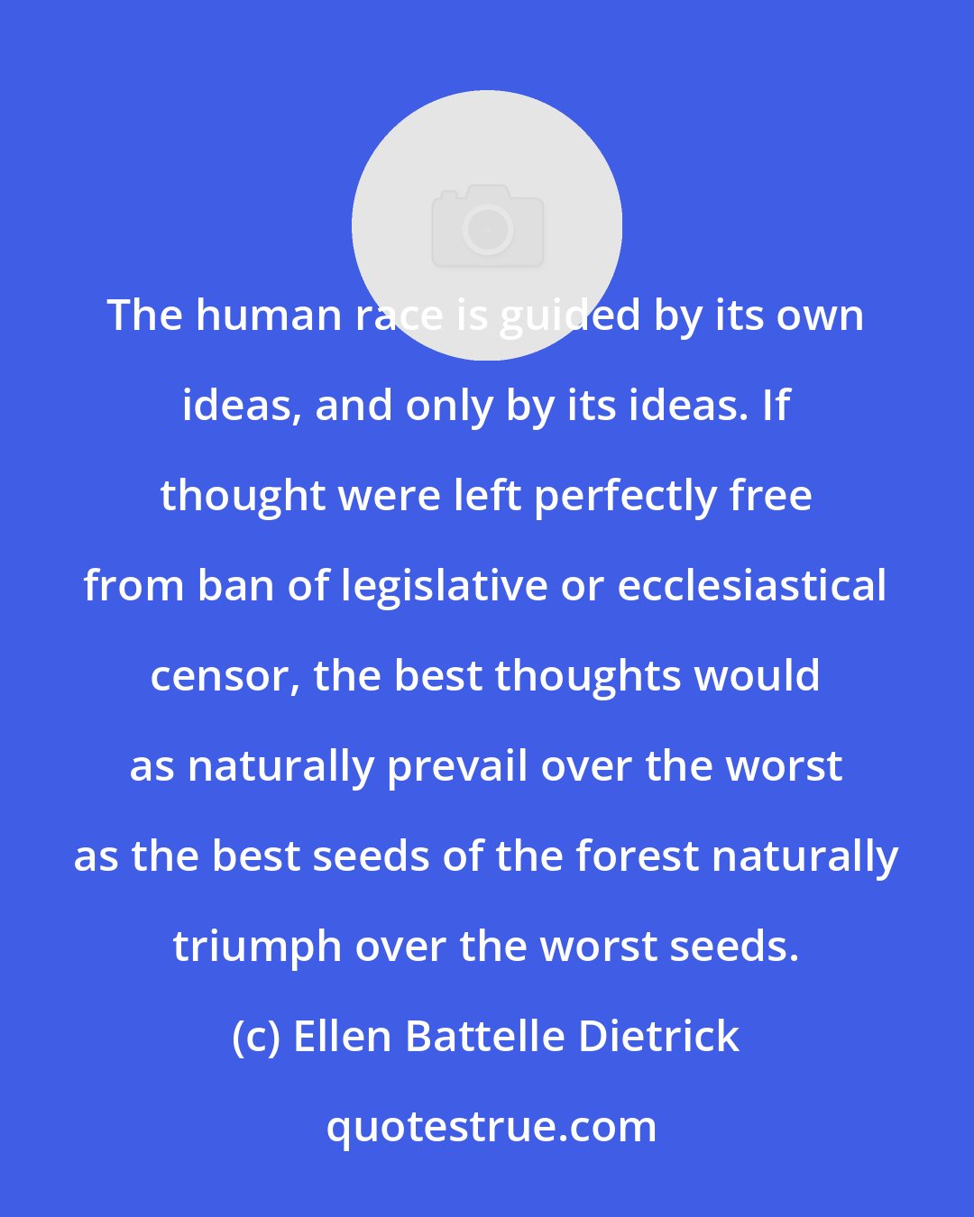 Ellen Battelle Dietrick: The human race is guided by its own ideas, and only by its ideas. If thought were left perfectly free from ban of legislative or ecclesiastical censor, the best thoughts would as naturally prevail over the worst as the best seeds of the forest naturally triumph over the worst seeds.