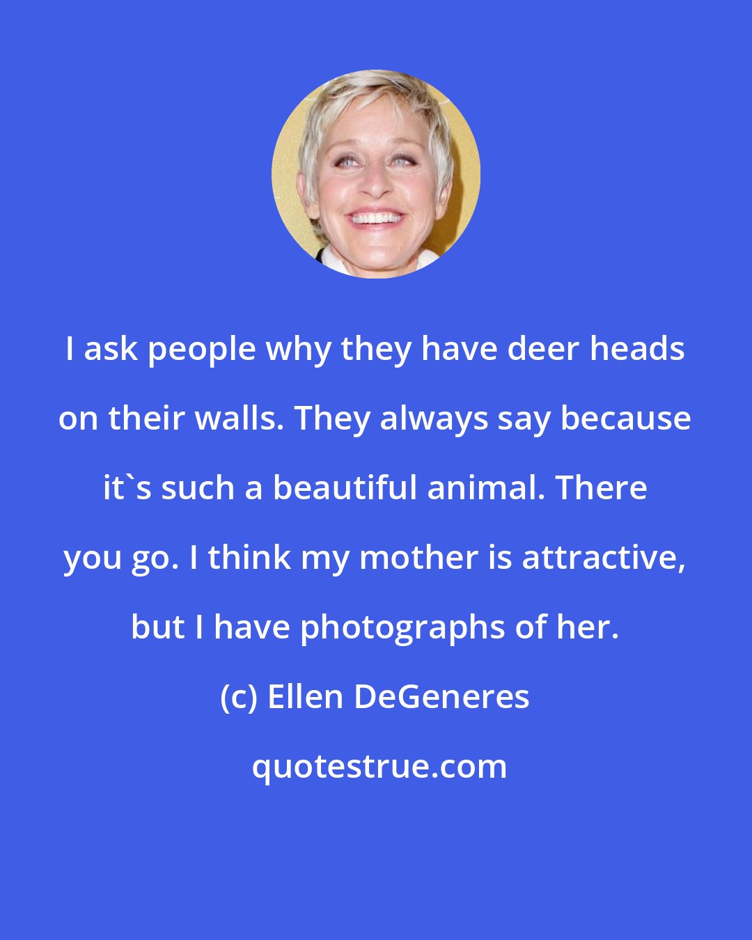 Ellen DeGeneres: I ask people why they have deer heads on their walls. They always say because it's such a beautiful animal. There you go. I think my mother is attractive, but I have photographs of her.