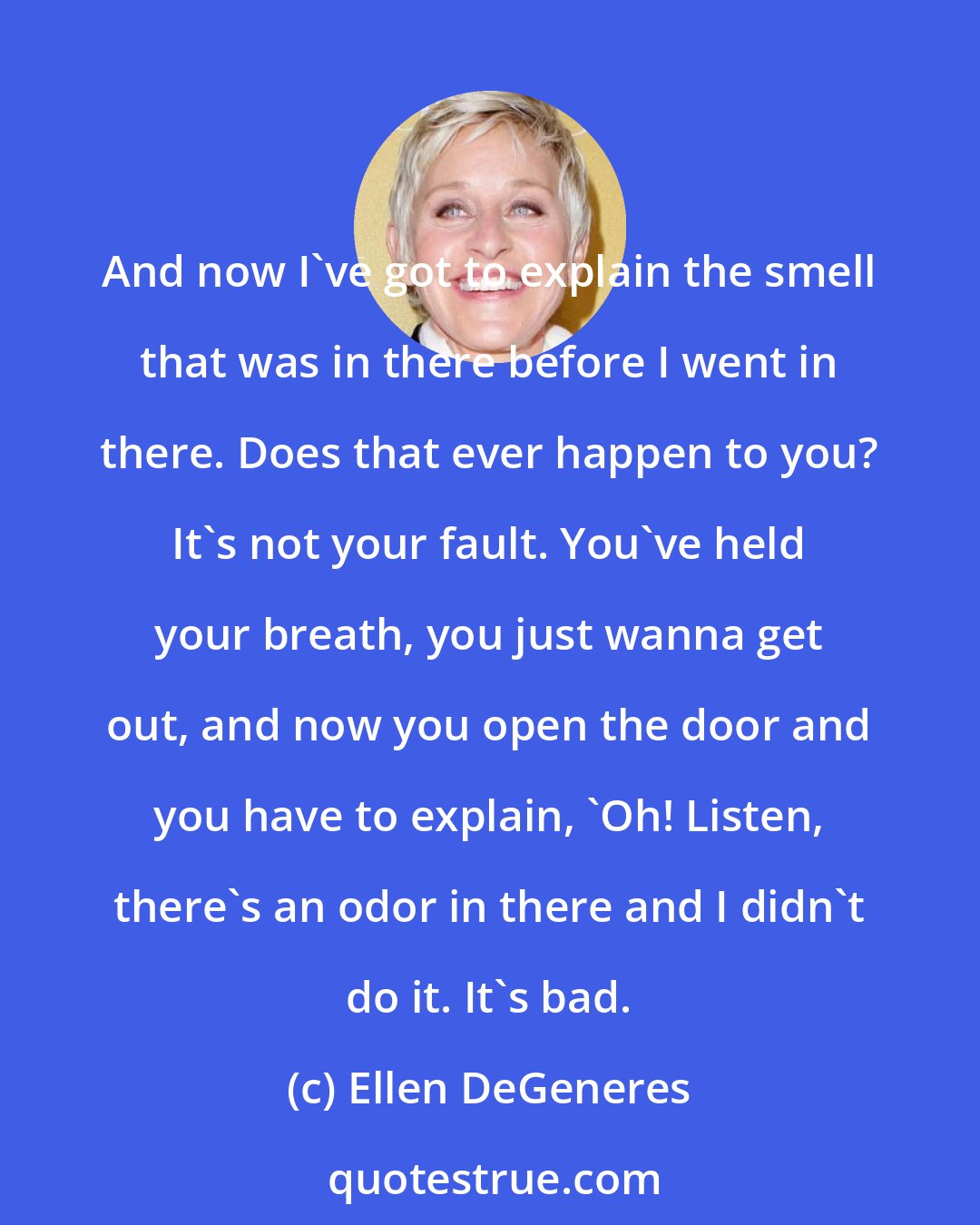 Ellen DeGeneres: And now I've got to explain the smell that was in there before I went in there. Does that ever happen to you? It's not your fault. You've held your breath, you just wanna get out, and now you open the door and you have to explain, 'Oh! Listen, there's an odor in there and I didn't do it. It's bad.