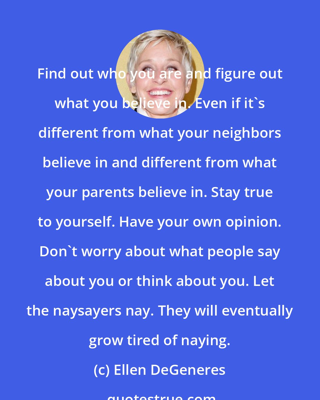 Ellen DeGeneres: Find out who you are and figure out what you believe in. Even if it's different from what your neighbors believe in and different from what your parents believe in. Stay true to yourself. Have your own opinion. Don't worry about what people say about you or think about you. Let the naysayers nay. They will eventually grow tired of naying.