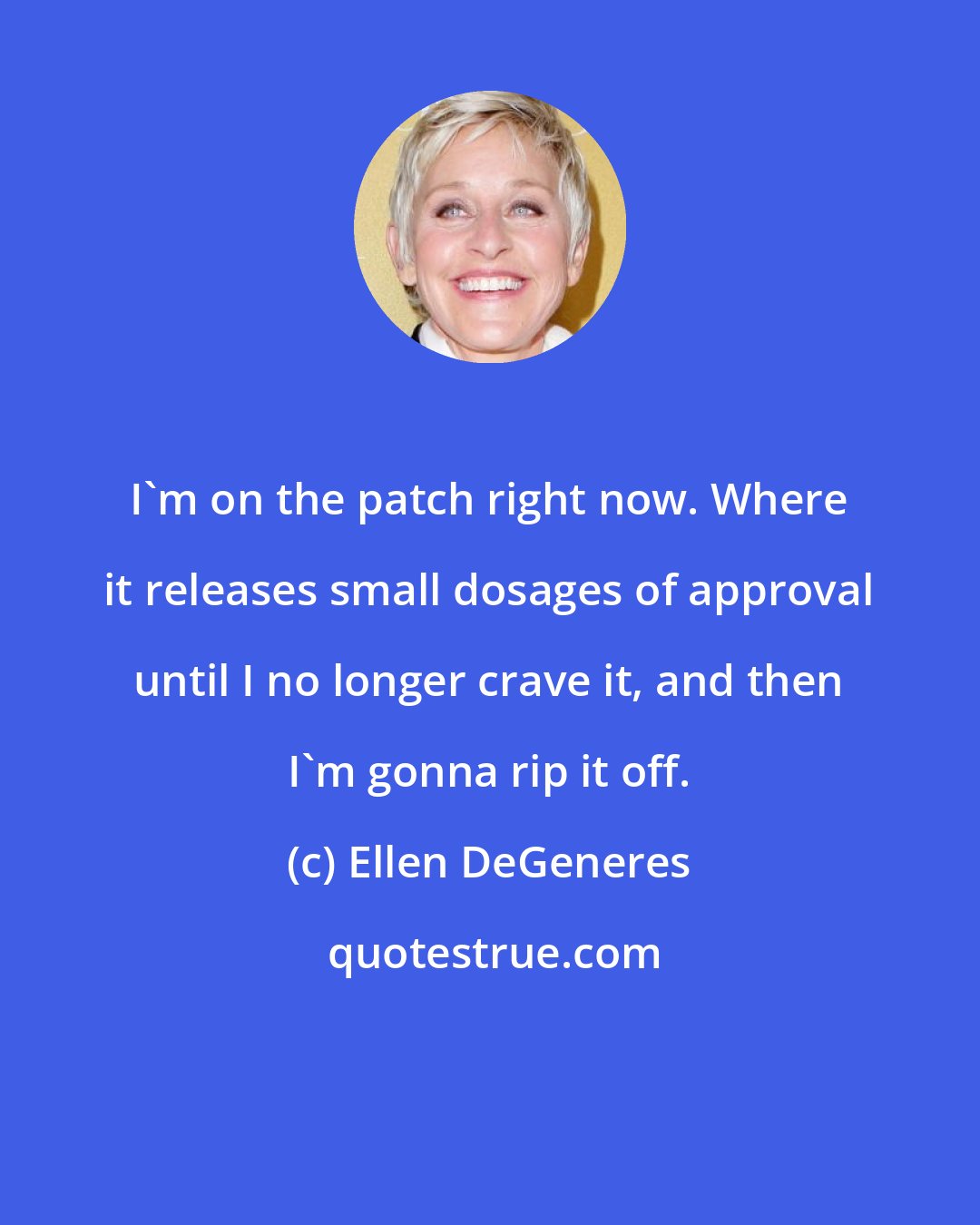 Ellen DeGeneres: I'm on the patch right now. Where it releases small dosages of approval until I no longer crave it, and then I'm gonna rip it off.