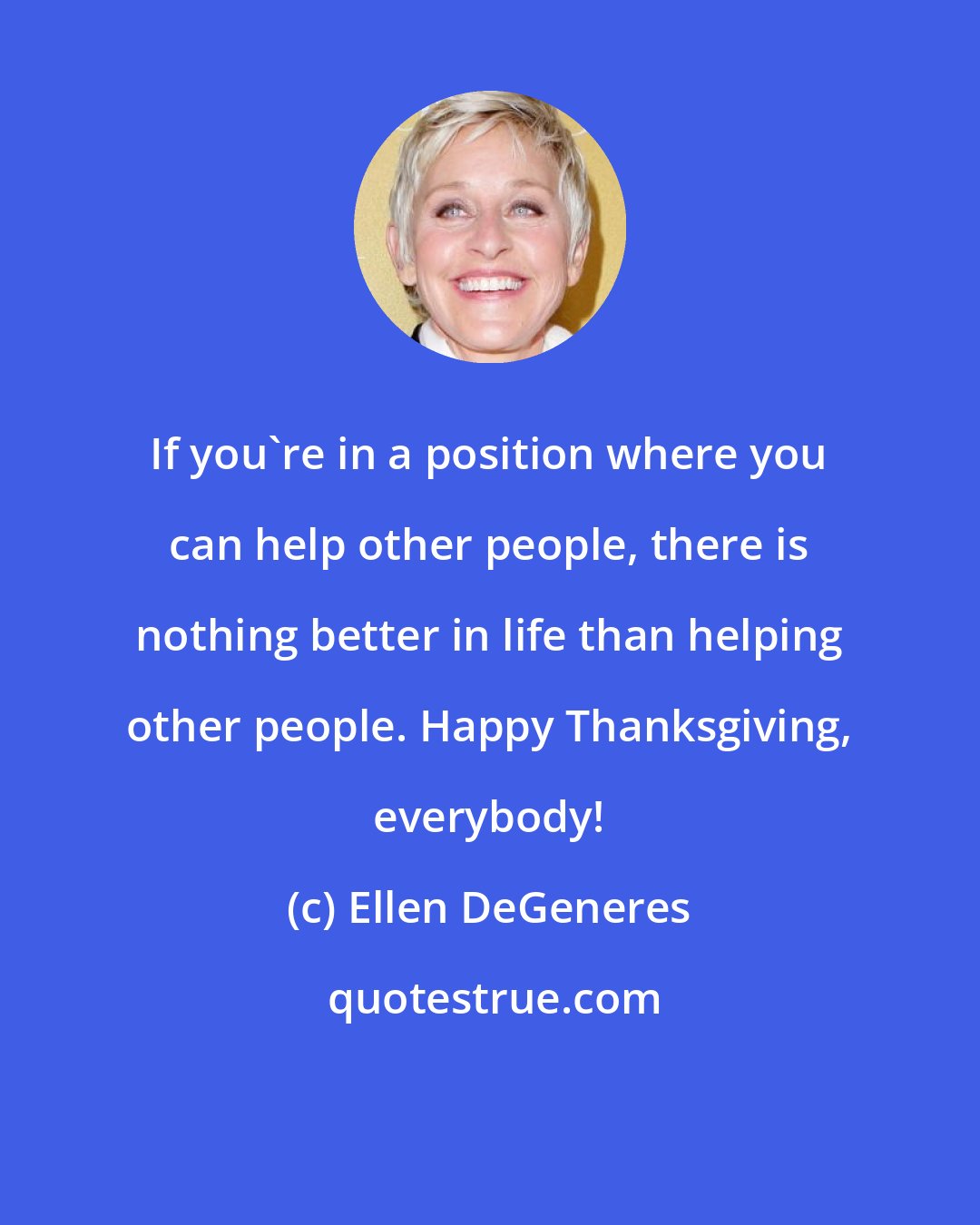 Ellen DeGeneres: If you're in a position where you can help other people, there is nothing better in life than helping other people. Happy Thanksgiving, everybody!