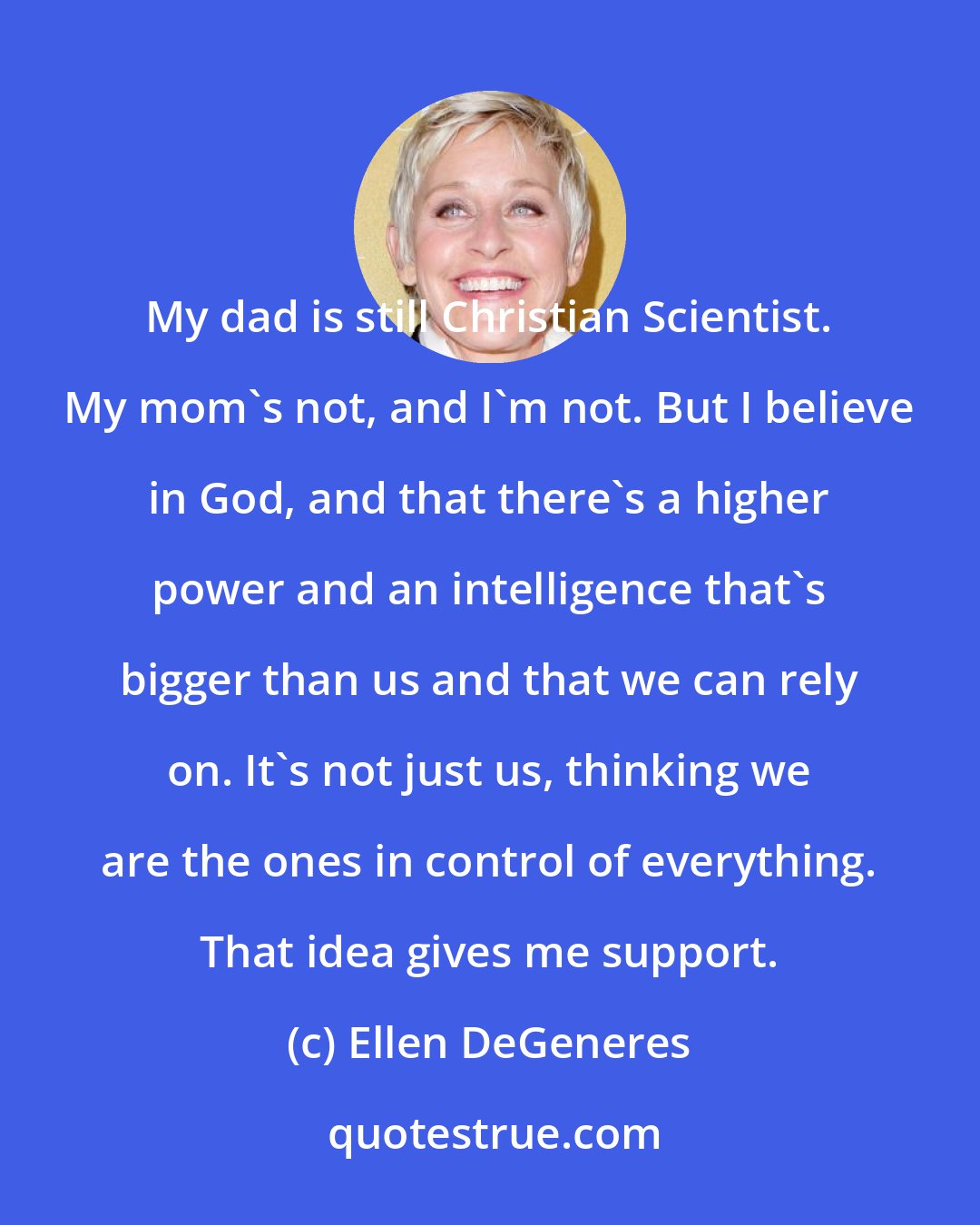 Ellen DeGeneres: My dad is still Christian Scientist. My mom's not, and I'm not. But I believe in God, and that there's a higher power and an intelligence that's bigger than us and that we can rely on. It's not just us, thinking we are the ones in control of everything. That idea gives me support.