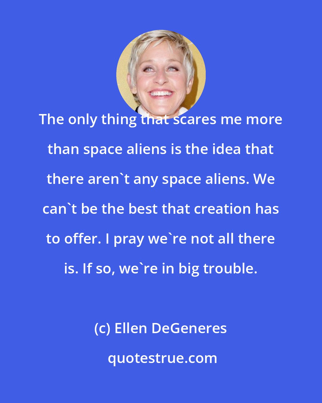 Ellen DeGeneres: The only thing that scares me more than space aliens is the idea that there aren't any space aliens. We can't be the best that creation has to offer. I pray we're not all there is. If so, we're in big trouble.