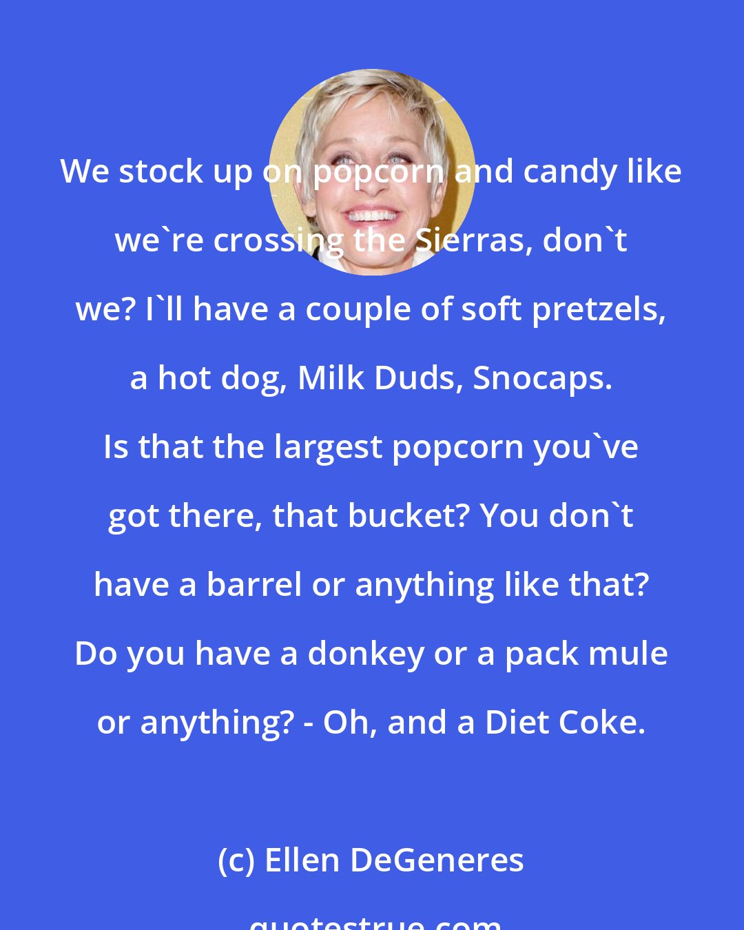 Ellen DeGeneres: We stock up on popcorn and candy like we're crossing the Sierras, don't we? I'll have a couple of soft pretzels, a hot dog, Milk Duds, Snocaps. Is that the largest popcorn you've got there, that bucket? You don't have a barrel or anything like that? Do you have a donkey or a pack mule or anything? - Oh, and a Diet Coke.