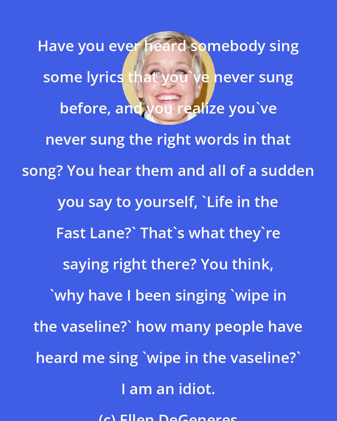 Ellen DeGeneres: Have you ever heard somebody sing some lyrics that you've never sung before, and you realize you've never sung the right words in that song? You hear them and all of a sudden you say to yourself, 'Life in the Fast Lane?' That's what they're saying right there? You think, 'why have I been singing 'wipe in the vaseline?' how many people have heard me sing 'wipe in the vaseline?' I am an idiot.
