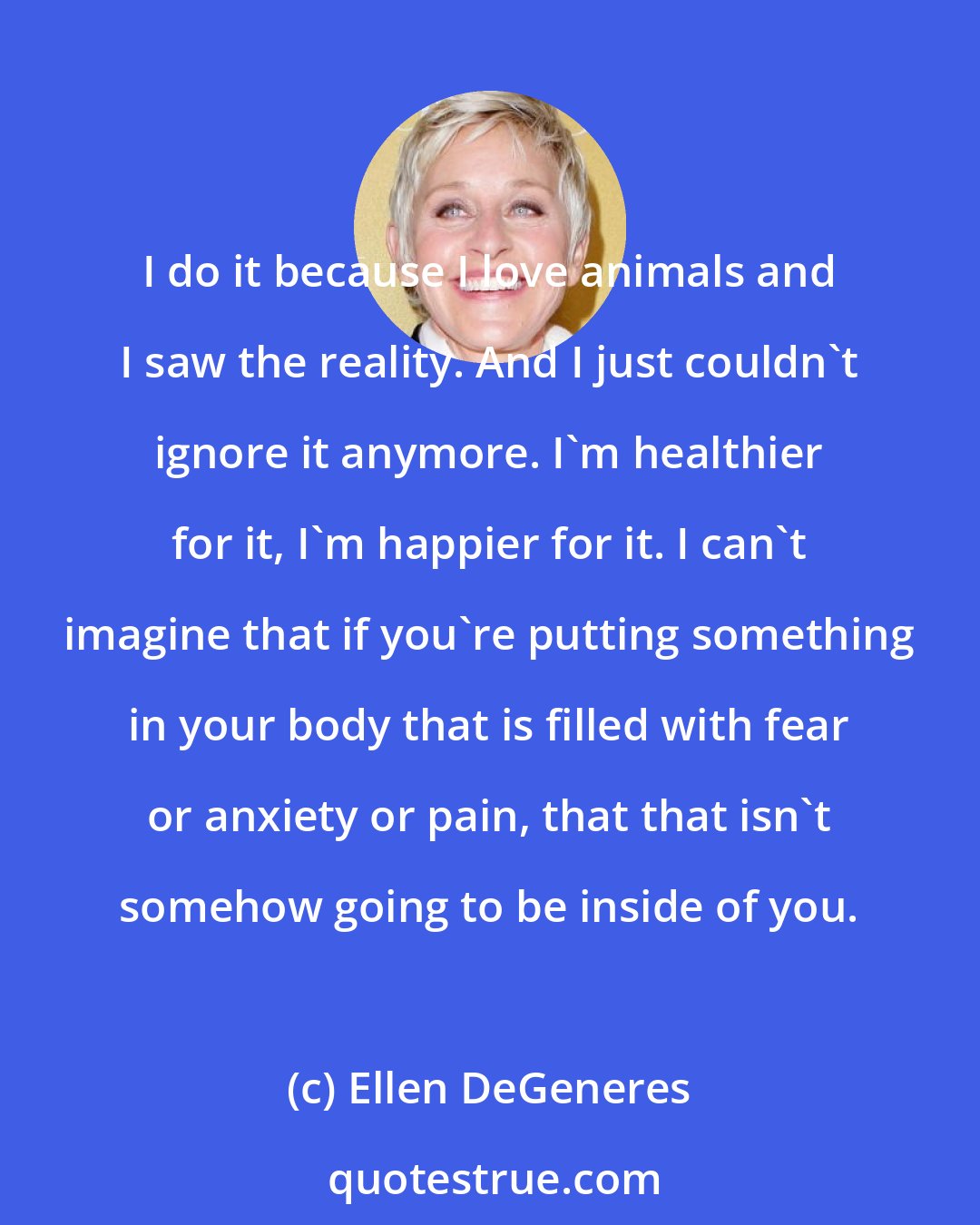 Ellen DeGeneres: I do it because I love animals and I saw the reality. And I just couldn't ignore it anymore. I'm healthier for it, I'm happier for it. I can't imagine that if you're putting something in your body that is filled with fear or anxiety or pain, that that isn't somehow going to be inside of you.