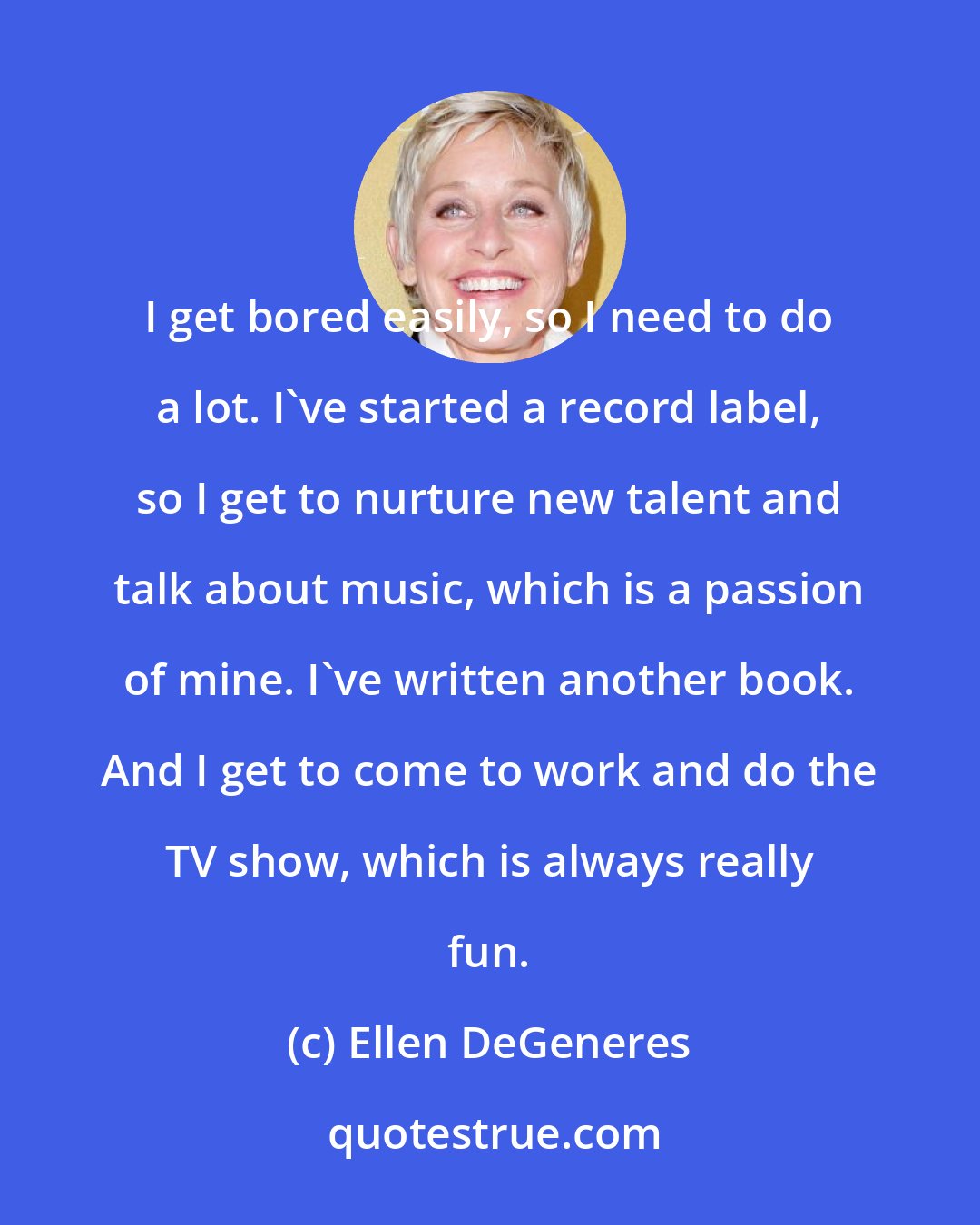 Ellen DeGeneres: I get bored easily, so I need to do a lot. I've started a record label, so I get to nurture new talent and talk about music, which is a passion of mine. I've written another book. And I get to come to work and do the TV show, which is always really fun.