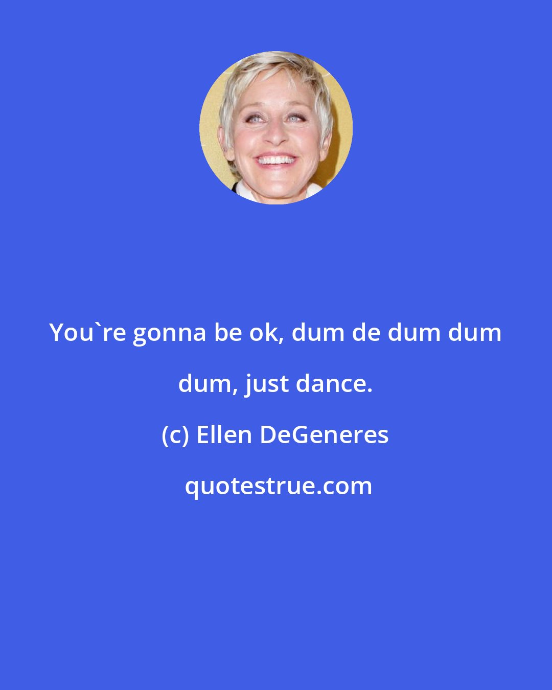 Ellen DeGeneres: You're gonna be ok, dum de dum dum dum, just dance.
