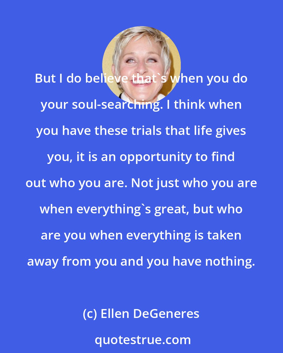 Ellen DeGeneres: But I do believe that's when you do your soul-searching. I think when you have these trials that life gives you, it is an opportunity to find out who you are. Not just who you are when everything's great, but who are you when everything is taken away from you and you have nothing.