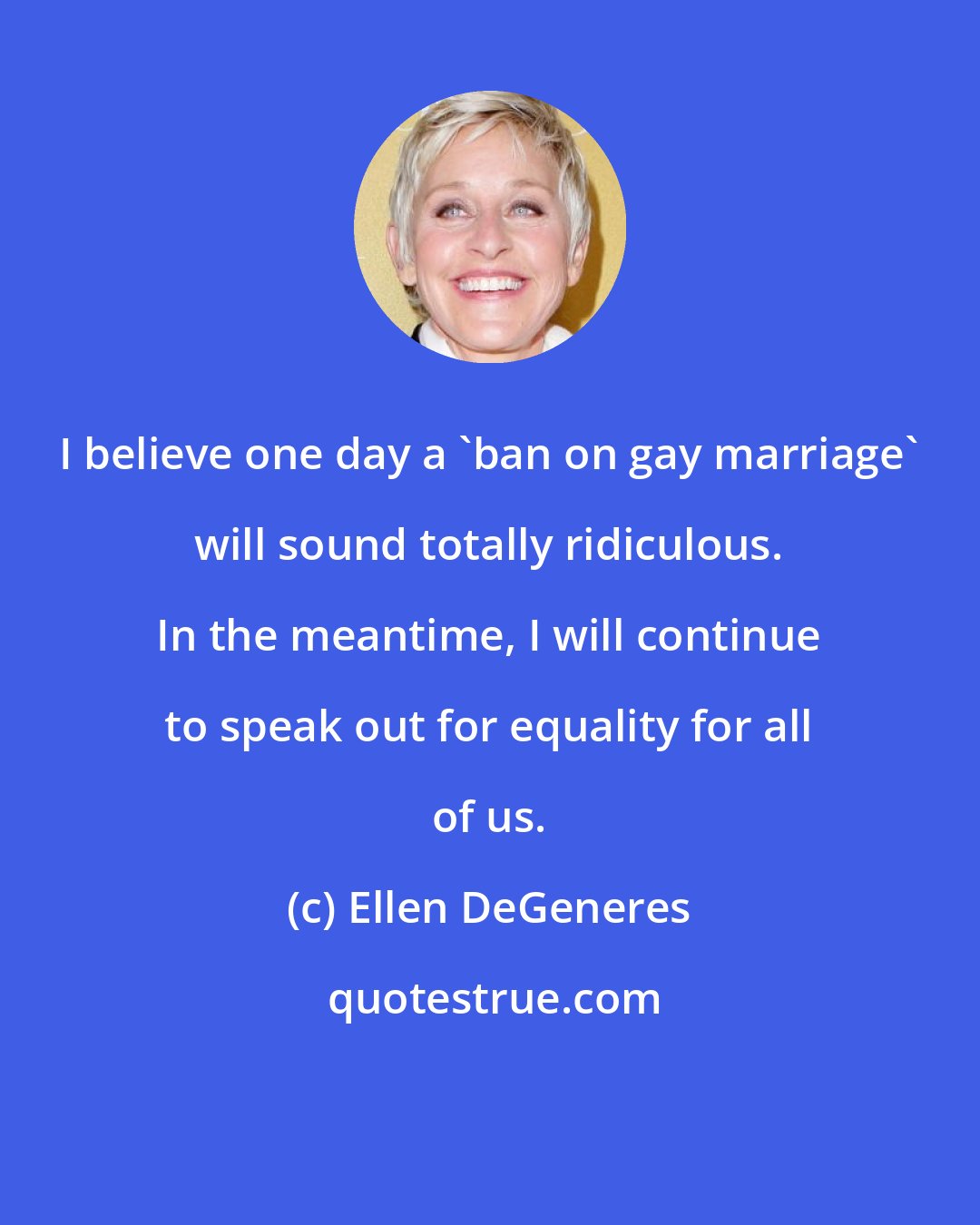 Ellen DeGeneres: I believe one day a 'ban on gay marriage' will sound totally ridiculous. In the meantime, I will continue to speak out for equality for all of us.