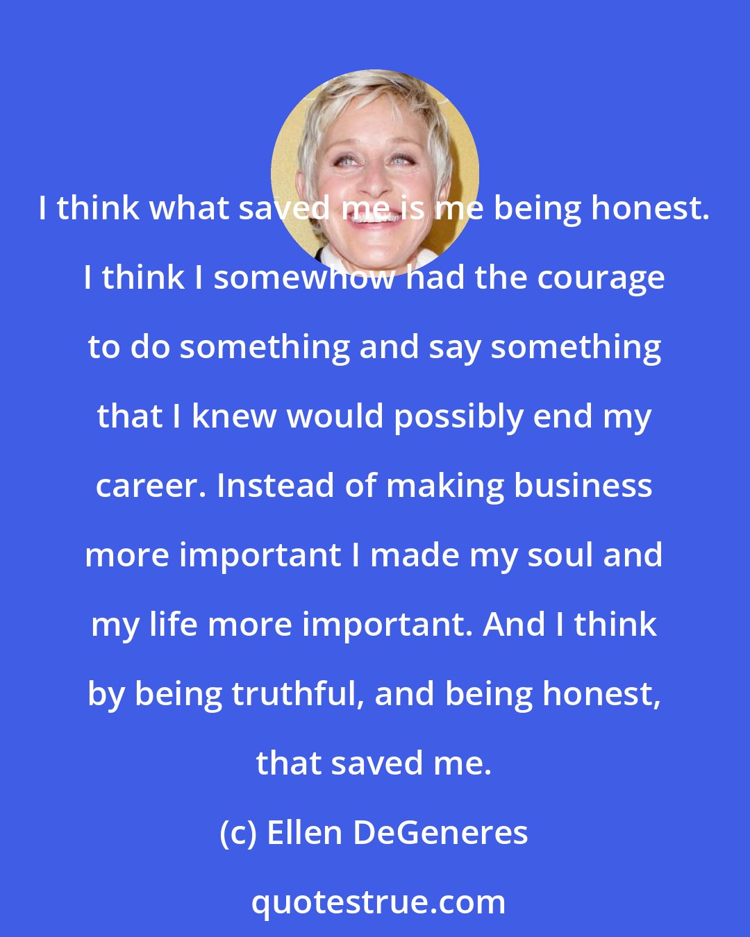 Ellen DeGeneres: I think what saved me is me being honest. I think I somewhow had the courage to do something and say something that I knew would possibly end my career. Instead of making business more important I made my soul and my life more important. And I think by being truthful, and being honest, that saved me.