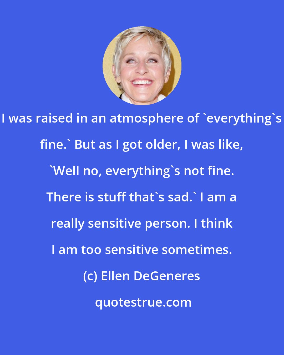 Ellen DeGeneres: I was raised in an atmosphere of 'everything's fine.' But as I got older, I was like, 'Well no, everything's not fine. There is stuff that's sad.' I am a really sensitive person. I think I am too sensitive sometimes.