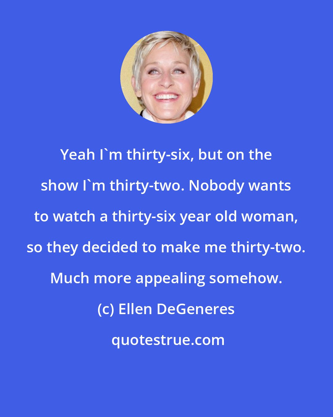 Ellen DeGeneres: Yeah I'm thirty-six, but on the show I'm thirty-two. Nobody wants to watch a thirty-six year old woman, so they decided to make me thirty-two. Much more appealing somehow.