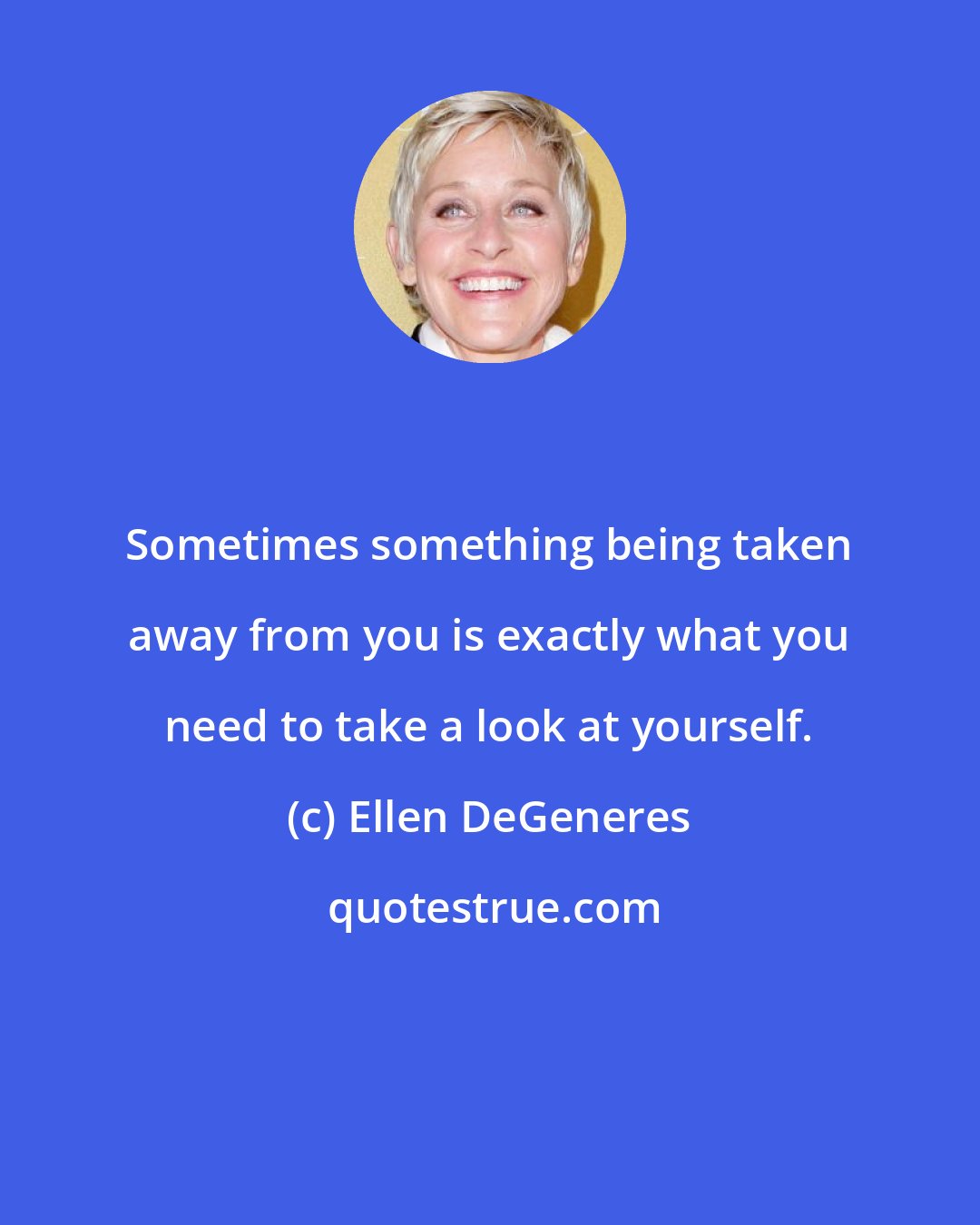 Ellen DeGeneres: Sometimes something being taken away from you is exactly what you need to take a look at yourself.