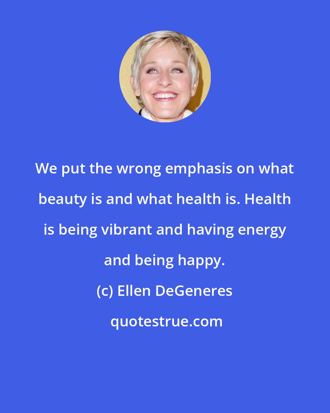 Ellen DeGeneres: We put the wrong emphasis on what beauty is and what health is. Health is being vibrant and having energy and being happy.