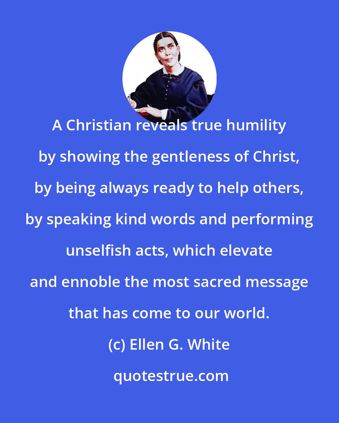 Ellen G. White: A Christian reveals true humility by showing the gentleness of Christ, by being always ready to help others, by speaking kind words and performing unselfish acts, which elevate and ennoble the most sacred message that has come to our world.